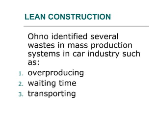 LEAN CONSTRUCTION
Ohno identified several
wastes in mass production
systems in car industry such
as:
1. overproducing
2. waiting time
3. transporting
 