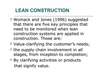 LEAN CONSTRUCTION
 Womack and Jones (1996) suggested
that there are five key principles that
need to be monitored when lean
construction systems are applied in
construction. Those are:
 Value-clarifying the customer’s needs;
 the supply chain involvement in all
stages, from inception to completion;
 By clarifying activities or products
that signify value.
 
