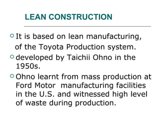 LEAN CONSTRUCTION
 It is based on lean manufacturing,
of the Toyota Production system.
 developed by Taichii Ohno in the
1950s.
 Ohno learnt from mass production at
Ford Motor manufacturing facilities
in the U.S. and witnessed high level
of waste during production.
 