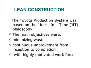 LEAN CONSTRUCTION
The Toyota Production System was
based on the “Just –In – Time (JIT)
philosophy;
 The main objectives were:
 minimizing waste
 continuous improvement from
inception to completion
 with highly motivated work force
 