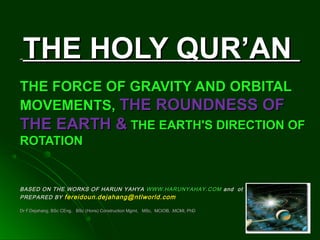 THE HOLY QUR’ANTHE HOLY QUR’AN
THE FORCE OF GRAVITY AND ORBITALTHE FORCE OF GRAVITY AND ORBITAL
MOVEMENTS,MOVEMENTS, THE ROUNDNESS OFTHE ROUNDNESS OF
THE EARTH &THE EARTH & THE EARTH'S DIRECTION OFTHE EARTH'S DIRECTION OF
ROTATIONROTATION
BASED ON THE WORKS OF HARUN YAHYABASED ON THE WORKS OF HARUN YAHYA WWW.HARUNYAHAY.COMWWW.HARUNYAHAY.COM and othersand others
PREPARED BYPREPARED BY fereidoun.dejahang@ntlworld.comfereidoun.dejahang@ntlworld.com
Dr F.Dejahang, BSc CEng, BSc (Hons) Construction Mgmt, MSc, MCIOB, .MCMI, PhDDr F.Dejahang, BSc CEng, BSc (Hons) Construction Mgmt, MSc, MCIOB, .MCMI, PhD
 