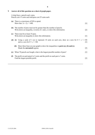 9
© UCLES 2004 0580/4, 0581/4 Jun/04
9 Answer all of this question on a sheet of graph paper.
A shop buys x pencils and y pens.
Pencils cost 15 cents each and pens cost 25 cents each.
(a) There is a maximum of $20 to spend.
Show that yx 53 + 400. [1]
(b) The number of pens must not be greater than the number of pencils.
Write down an inequality, in terms of x and y, to show this information. [2]
(c) There must be at least 35 pens.
Write down an inequality to show this information. [1]
(d) (i) Using a scale of 1 cm to represent 10 units on each axis, draw an x-axis for 0 x 150
and a y-axis for 0 y 100. [1]
(ii) Draw three lines on your graph to show the inequalities in parts (a), (b) and (c).
Shade the unwanted regions. [5]
(e) When 70 pencils are bought, what is the largest possible number of pens? [1]
(f) The profit on each pencil is 5 cents and the profit on each pen is 7 cents.
Find the largest possible profit. [3]
 