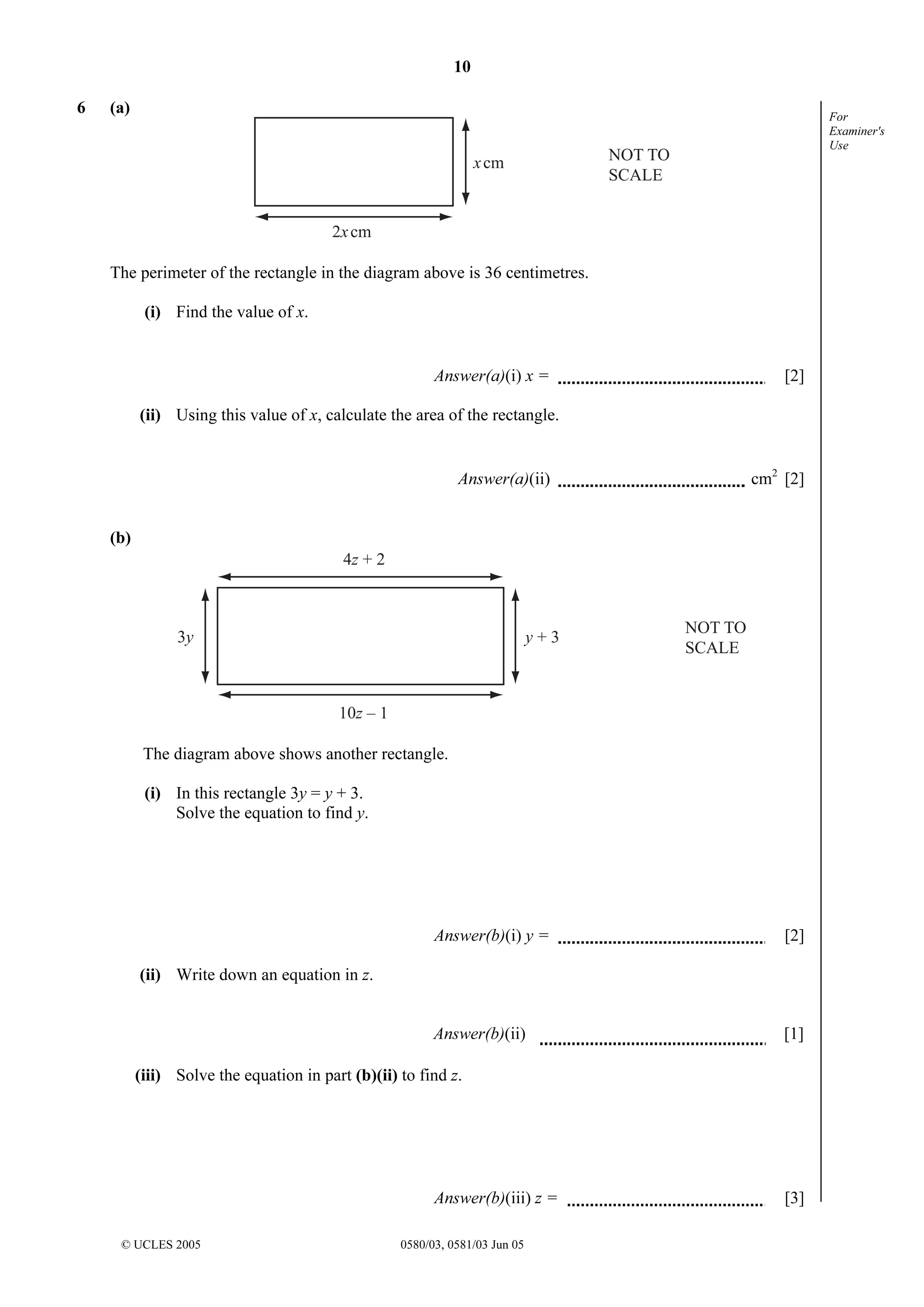 10
© UCLES 2005 0580/03, 0581/03 Jun 05
For
Examiner's
Use
6 (a)
xcm
2xcm
NOT TO
SCALE
The perimeter of the rectangle in the diagram above is 36 centimetres.
(i) Find the value of x.
Answer(a)(i) x = [2]
(ii) Using this value of x, calculate the area of the rectangle.
Answer(a)(ii) cm2
[2]
(b)
4z + 2
10z – 1
y + 33y
NOT TO
SCALE
The diagram above shows another rectangle.
(i) In this rectangle 3y = y + 3.
Solve the equation to find y.
Answer(b)(i) y = [2]
(ii) Write down an equation in z.
Answer(b)(ii) [1]
(iii) Solve the equation in part (b)(ii) to find z.
Answer(b)(iii) z = [3]
 