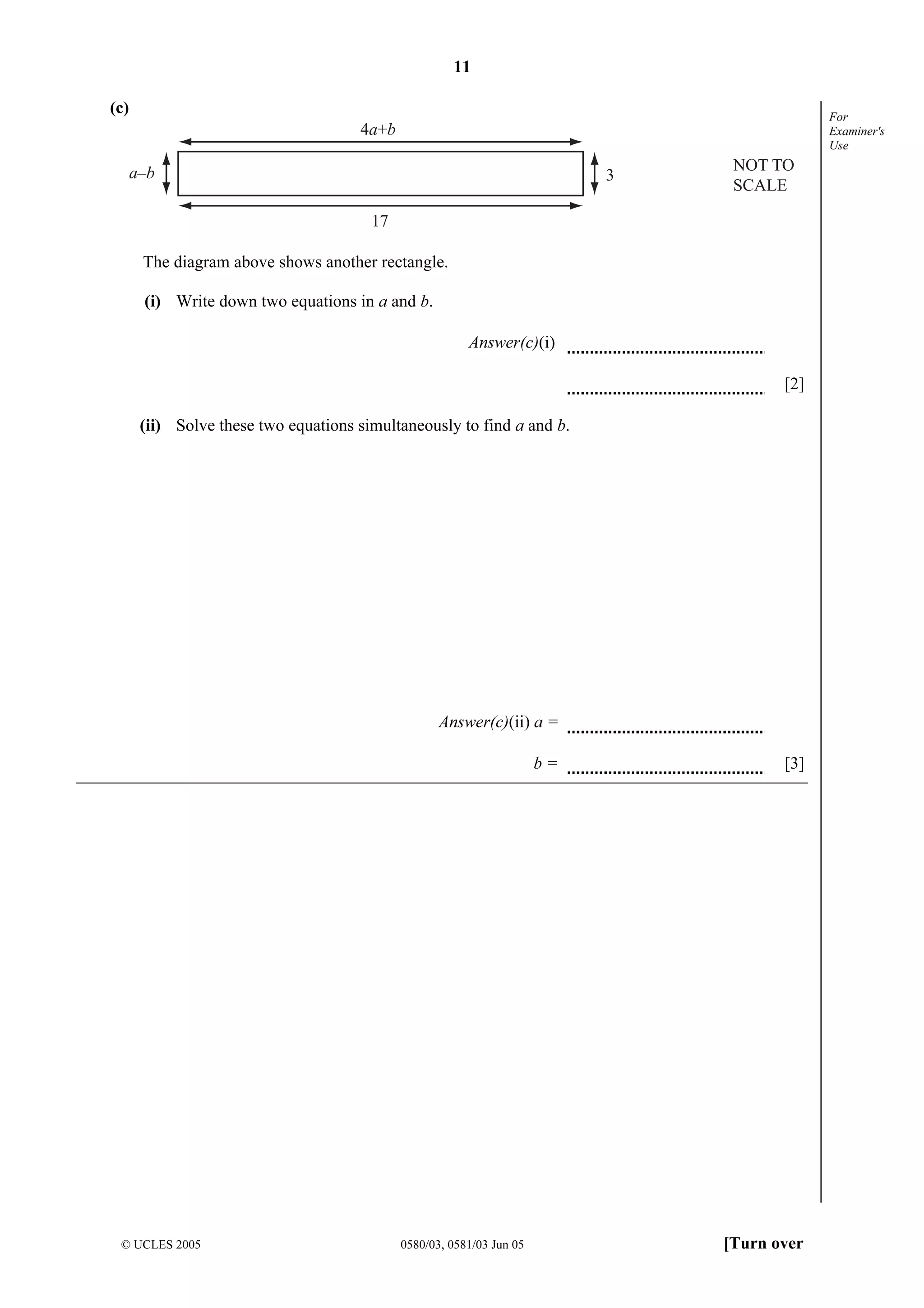 11
© UCLES 2005 0580/03, 0581/03 Jun 05 [Turn over
For
Examiner's
Use
(c)
17
3
4a+b
a–b NOT TO
SCALE
The diagram above shows another rectangle.
(i) Write down two equations in a and b.
Answer(c)(i)
[2]
(ii) Solve these two equations simultaneously to find a and b.
Answer(c)(ii) a =
b = [3]
 