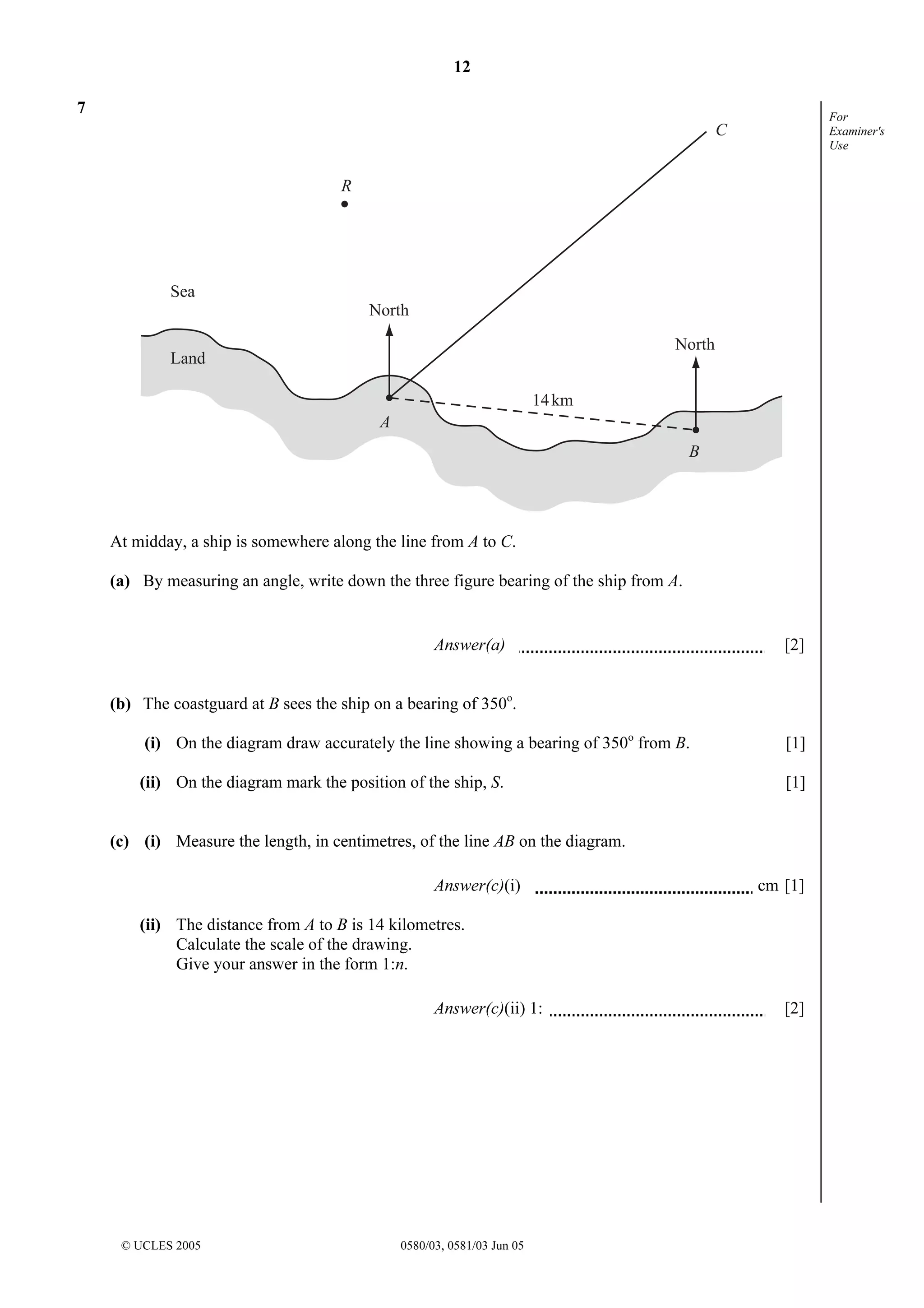 12
© UCLES 2005 0580/03, 0581/03 Jun 05
For
Examiner's
Use
7
North
North
14km
A
B
C
R
Land
Sea
At midday, a ship is somewhere along the line from A to C.
(a) By measuring an angle, write down the three figure bearing of the ship from A.
Answer(a) [2]
(b) The coastguard at B sees the ship on a bearing of 350o
.
(i) On the diagram draw accurately the line showing a bearing of 350o
from B. [1]
(ii) On the diagram mark the position of the ship, S. [1]
(c) (i) Measure the length, in centimetres, of the line AB on the diagram.
Answer(c)(i) cm [1]
(ii) The distance from A to B is 14 kilometres.
Calculate the scale of the drawing.
Give your answer in the form 1:n.
Answer(c)(ii) 1: [2]
 