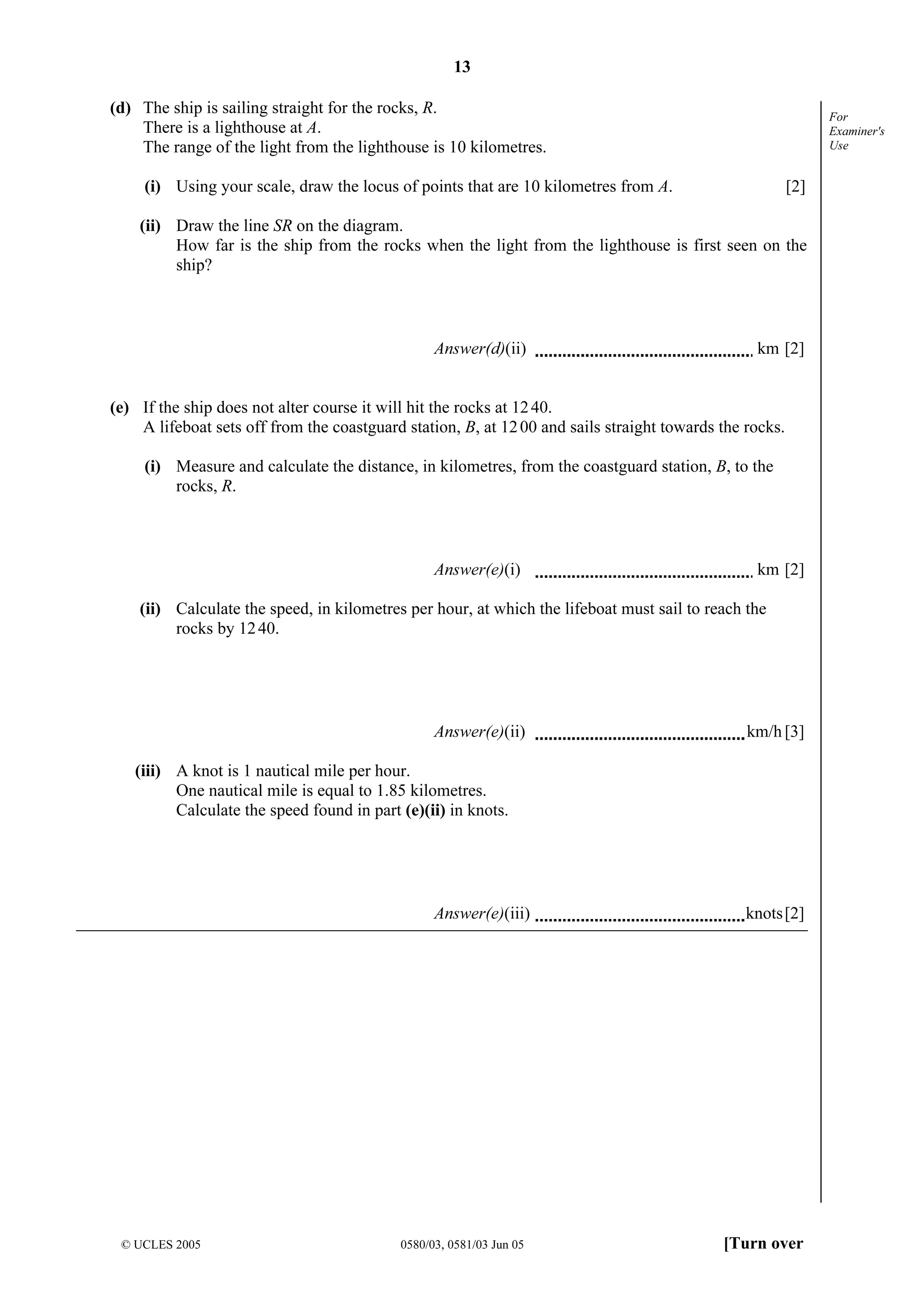 13
© UCLES 2005 0580/03, 0581/03 Jun 05 [Turn over
For
Examiner's
Use
(d) The ship is sailing straight for the rocks, R.
There is a lighthouse at A.
The range of the light from the lighthouse is 10 kilometres.
(i) Using your scale, draw the locus of points that are 10 kilometres from A. [2]
(ii) Draw the line SR on the diagram.
How far is the ship from the rocks when the light from the lighthouse is first seen on the
ship?
Answer(d)(ii) km [2]
(e) If the ship does not alter course it will hit the rocks at 1240.
A lifeboat sets off from the coastguard station, B, at 1200 and sails straight towards the rocks.
(i) Measure and calculate the distance, in kilometres, from the coastguard station, B, to the
rocks, R.
Answer(e)(i) km [2]
(ii) Calculate the speed, in kilometres per hour, at which the lifeboat must sail to reach the
rocks by 1240.
Answer(e)(ii) km/h [3]
(iii) A knot is 1 nautical mile per hour.
One nautical mile is equal to 1.85 kilometres.
Calculate the speed found in part (e)(ii) in knots.
Answer(e)(iii) knots[2]
 