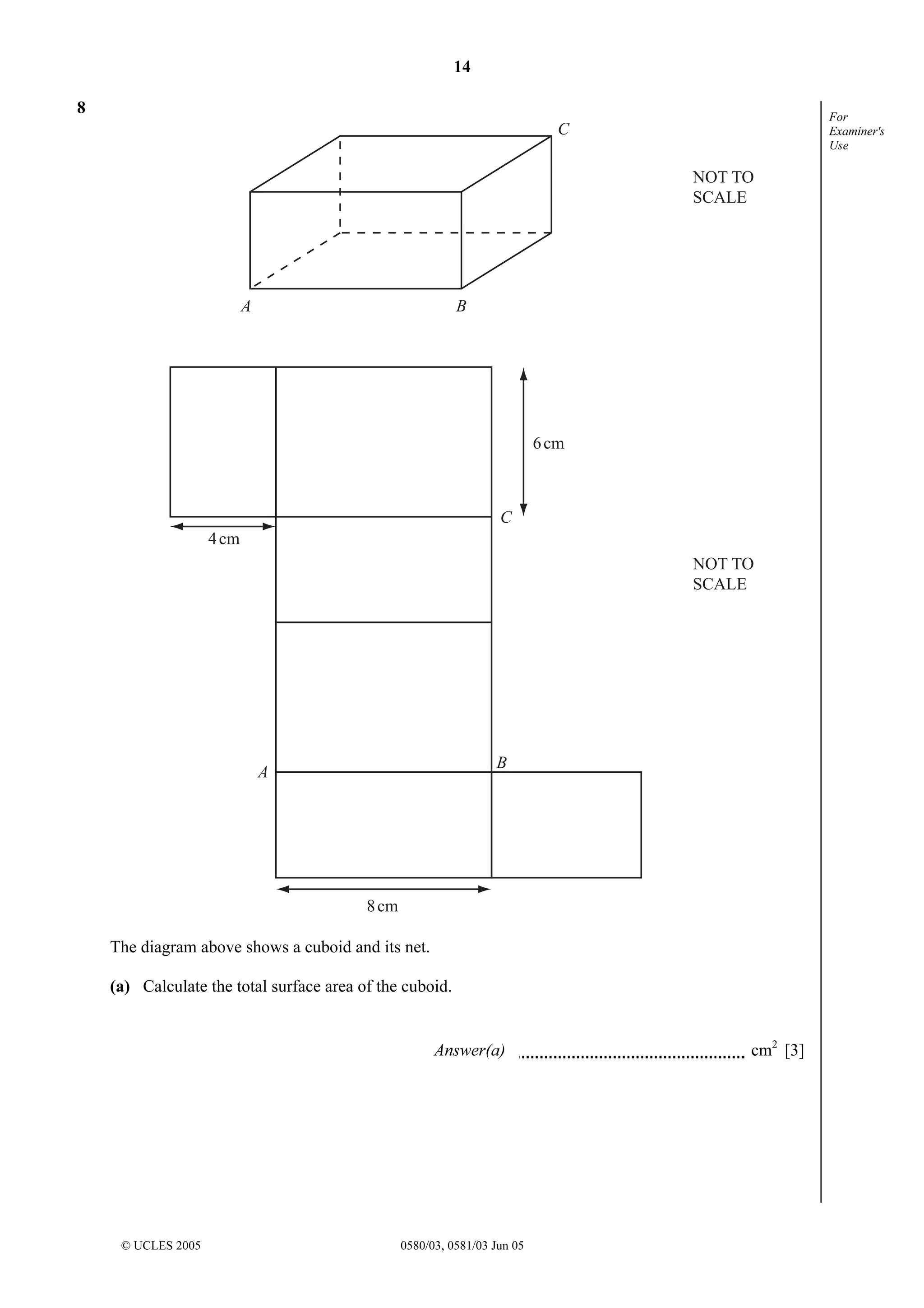 14
© UCLES 2005 0580/03, 0581/03 Jun 05
For
Examiner's
Use
8
A
A
B
B
C
C
NOT TO
SCALE
NOT TO
SCALE
4cm
6cm
8cm
The diagram above shows a cuboid and its net.
(a) Calculate the total surface area of the cuboid.
Answer(a) cm2
[3]
 