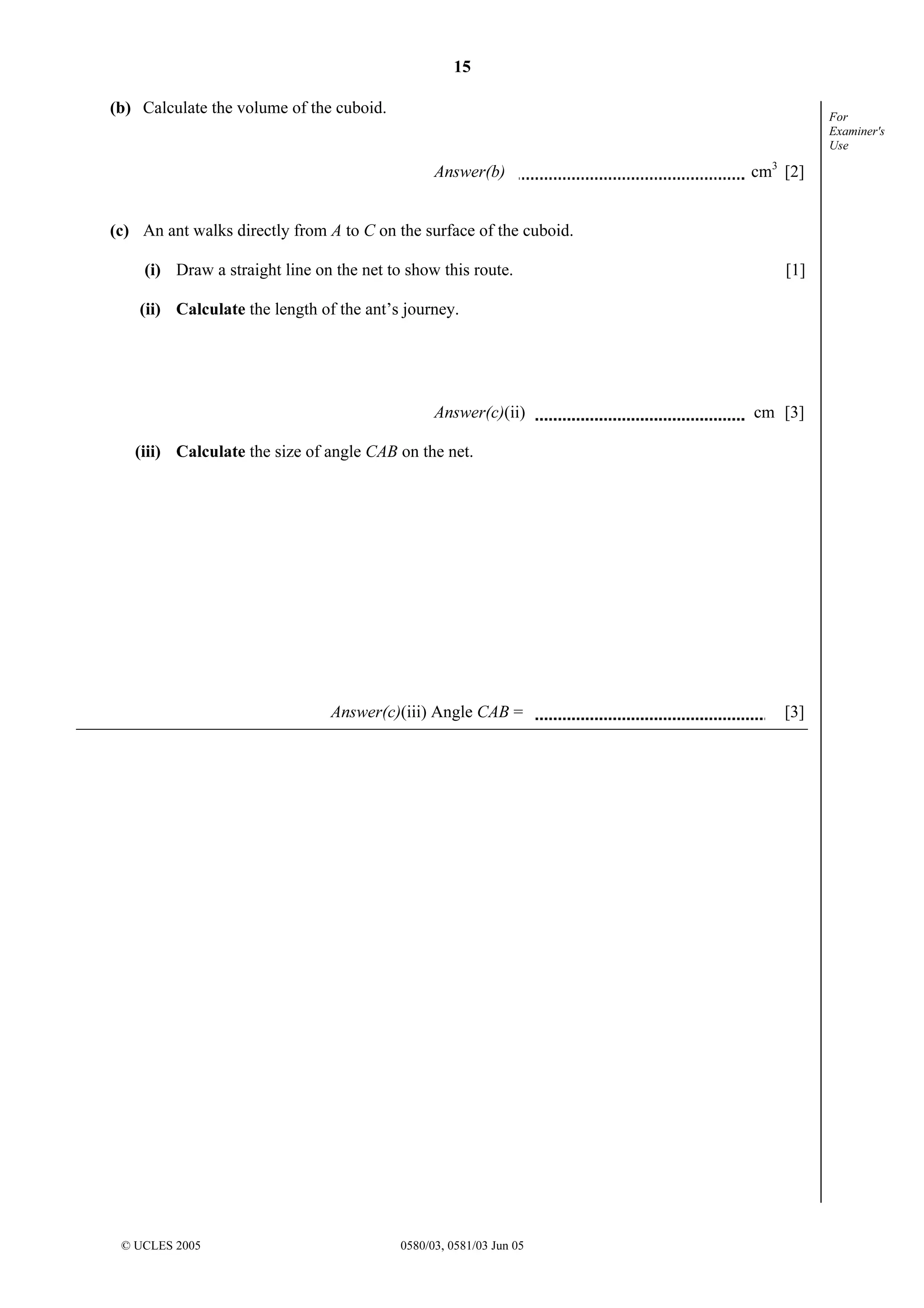 15
© UCLES 2005 0580/03, 0581/03 Jun 05
For
Examiner's
Use
(b) Calculate the volume of the cuboid.
Answer(b) cm3
[2]
(c) An ant walks directly from A to C on the surface of the cuboid.
(i) Draw a straight line on the net to show this route. [1]
(ii) Calculate the length of the ant’s journey.
Answer(c)(ii) cm [3]
(iii) Calculate the size of angle CAB on the net.
Answer(c)(iii) Angle CAB = [3]
 