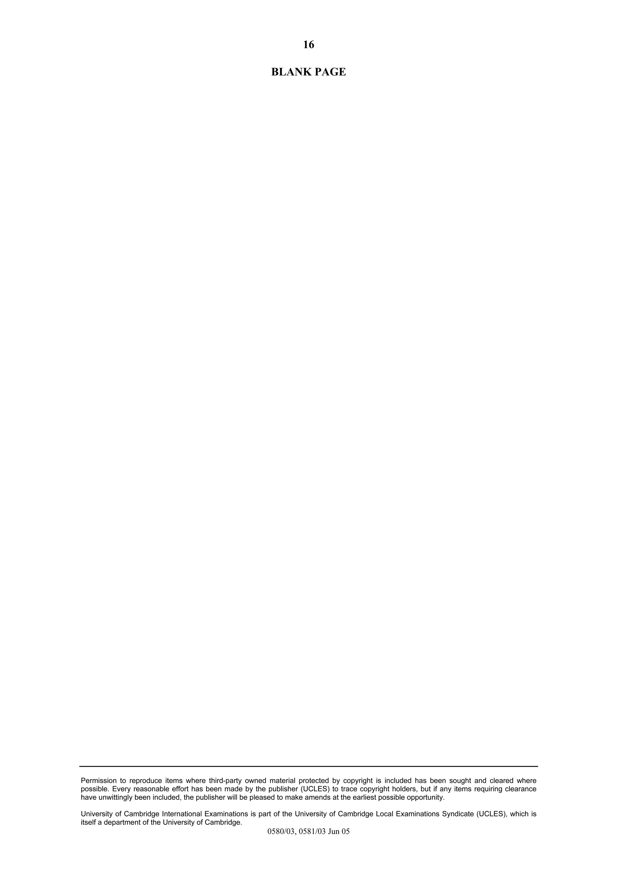 16
Permission to reproduce items where third-party owned material protected by copyright is included has been sought and cleared where
possible. Every reasonable effort has been made by the publisher (UCLES) to trace copyright holders, but if any items requiring clearance
have unwittingly been included, the publisher will be pleased to make amends at the earliest possible opportunity.
University of Cambridge International Examinations is part of the University of Cambridge Local Examinations Syndicate (UCLES), which is
itself a department of the University of Cambridge.
0580/03, 0581/03 Jun 05
BLANK PAGE
 