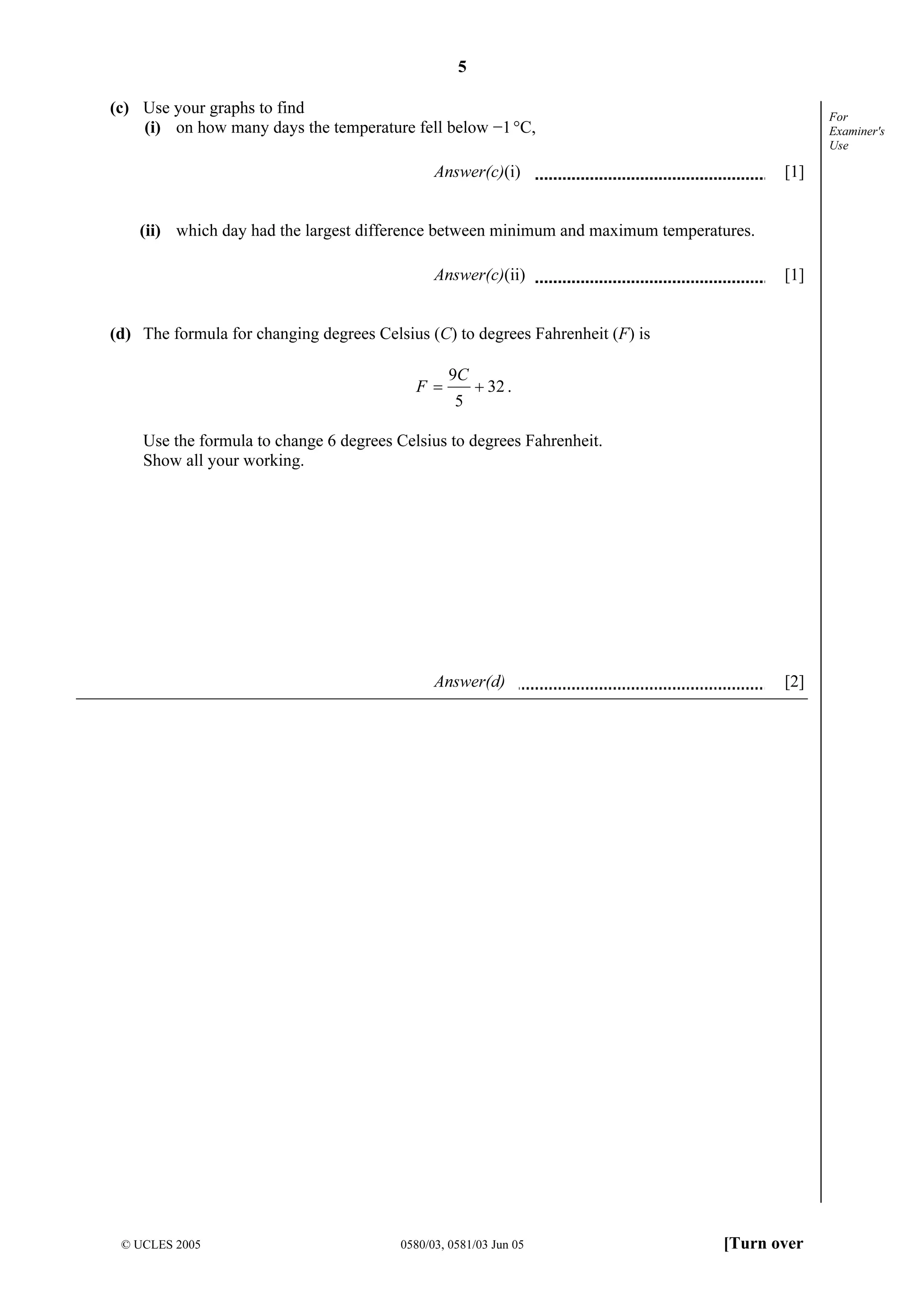 5
© UCLES 2005 0580/03, 0581/03 Jun 05 [Turn over
For
Examiner's
Use
(c) Use your graphs to find
(i) on how many days the temperature fell below −1°C,
Answer(c)(i) [1]
(ii) which day had the largest difference between minimum and maximum temperatures.
Answer(c)(ii) [1]
(d) The formula for changing degrees Celsius (C) to degrees Fahrenheit (F) is
32
5
9
+=
C
F .
Use the formula to change 6 degrees Celsius to degrees Fahrenheit.
Show all your working.
Answer(d) [2]
 