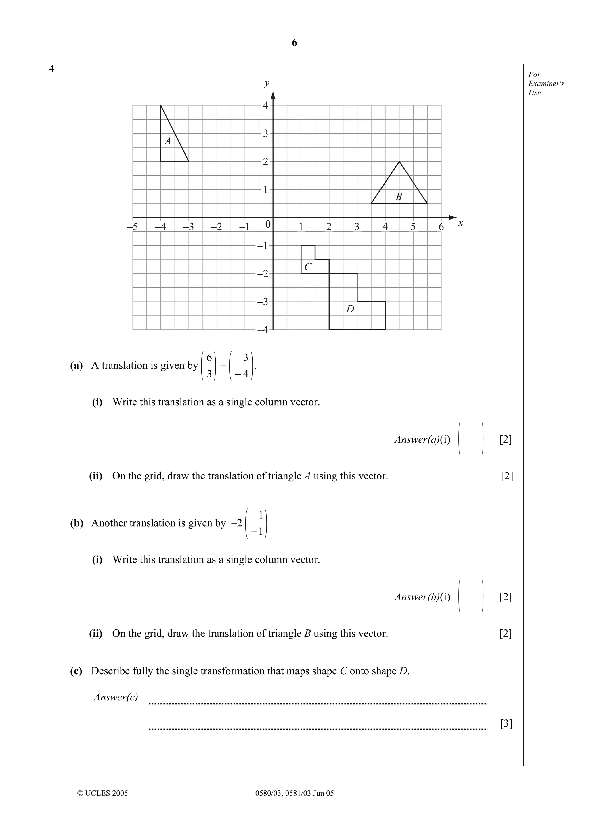 6
© UCLES 2005 0580/03, 0581/03 Jun 05
For
Examiner's
Use
4
0–5 –4 –3 –2 –1
4
3
2
1
–1
–2
–3
–4
1 2 3 4 5 6
A
C
D
B
y
x
(a) A translation is given by
3
6
+
4
3
−
−
.
(i) Write this translation as a single column vector.
Answer(a)(i) [2]
(ii) On the grid, draw the translation of triangle A using this vector. [2]
(b) Another translation is given by –2
1
1
−
(i) Write this translation as a single column vector.
Answer(b)(i) [2]
(ii) On the grid, draw the translation of triangle B using this vector. [2]
(c) Describe fully the single transformation that maps shape C onto shape D.
Answer(c)
[3]
 