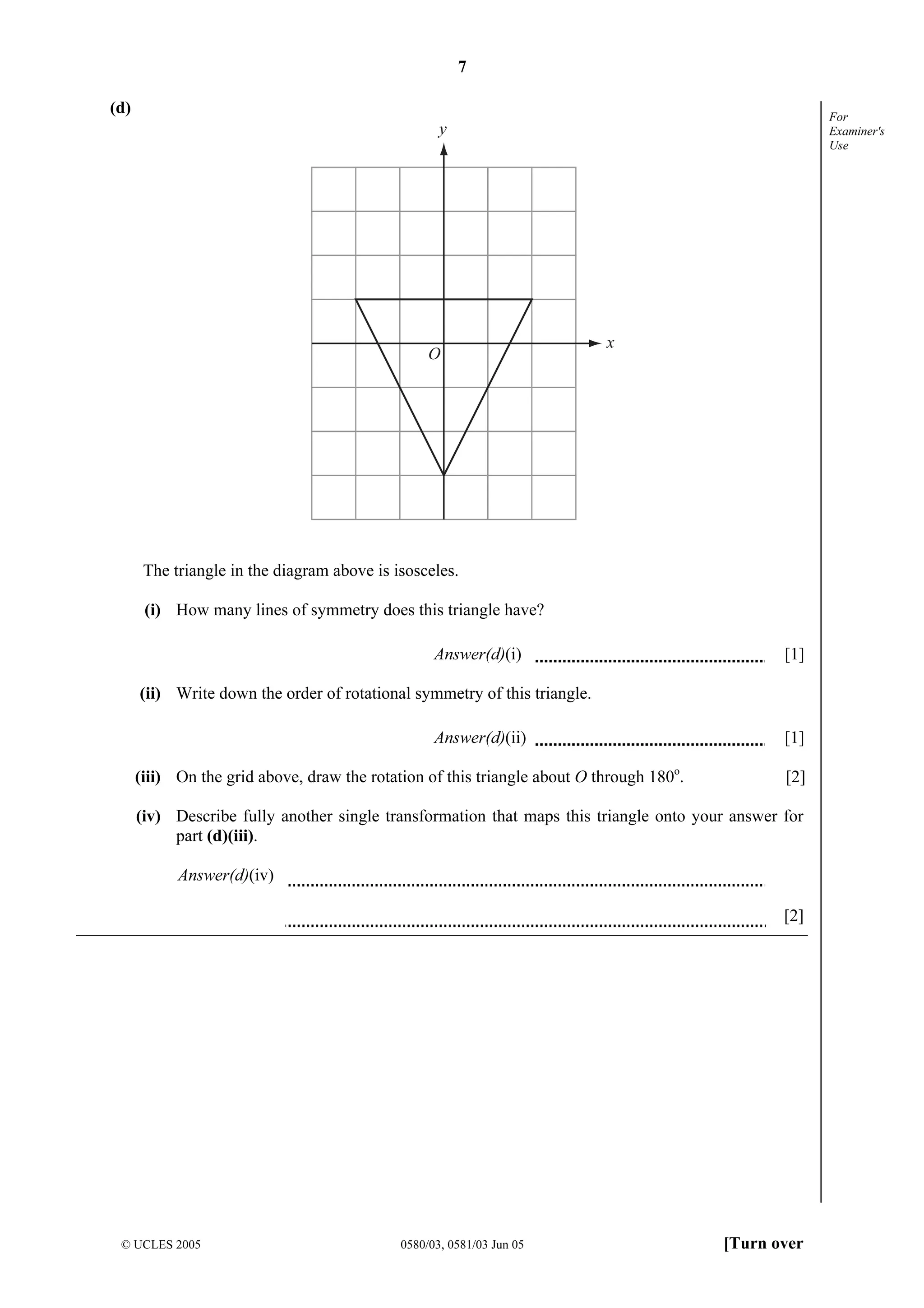7
© UCLES 2005 0580/03, 0581/03 Jun 05 [Turn over
For
Examiner's
Use
(d)
y
x
O
The triangle in the diagram above is isosceles.
(i) How many lines of symmetry does this triangle have?
Answer(d)(i) [1]
(ii) Write down the order of rotational symmetry of this triangle.
Answer(d)(ii) [1]
(iii) On the grid above, draw the rotation of this triangle about O through 180o
. [2]
(iv) Describe fully another single transformation that maps this triangle onto your answer for
part (d)(iii).
Answer(d)(iv)
[2]
 