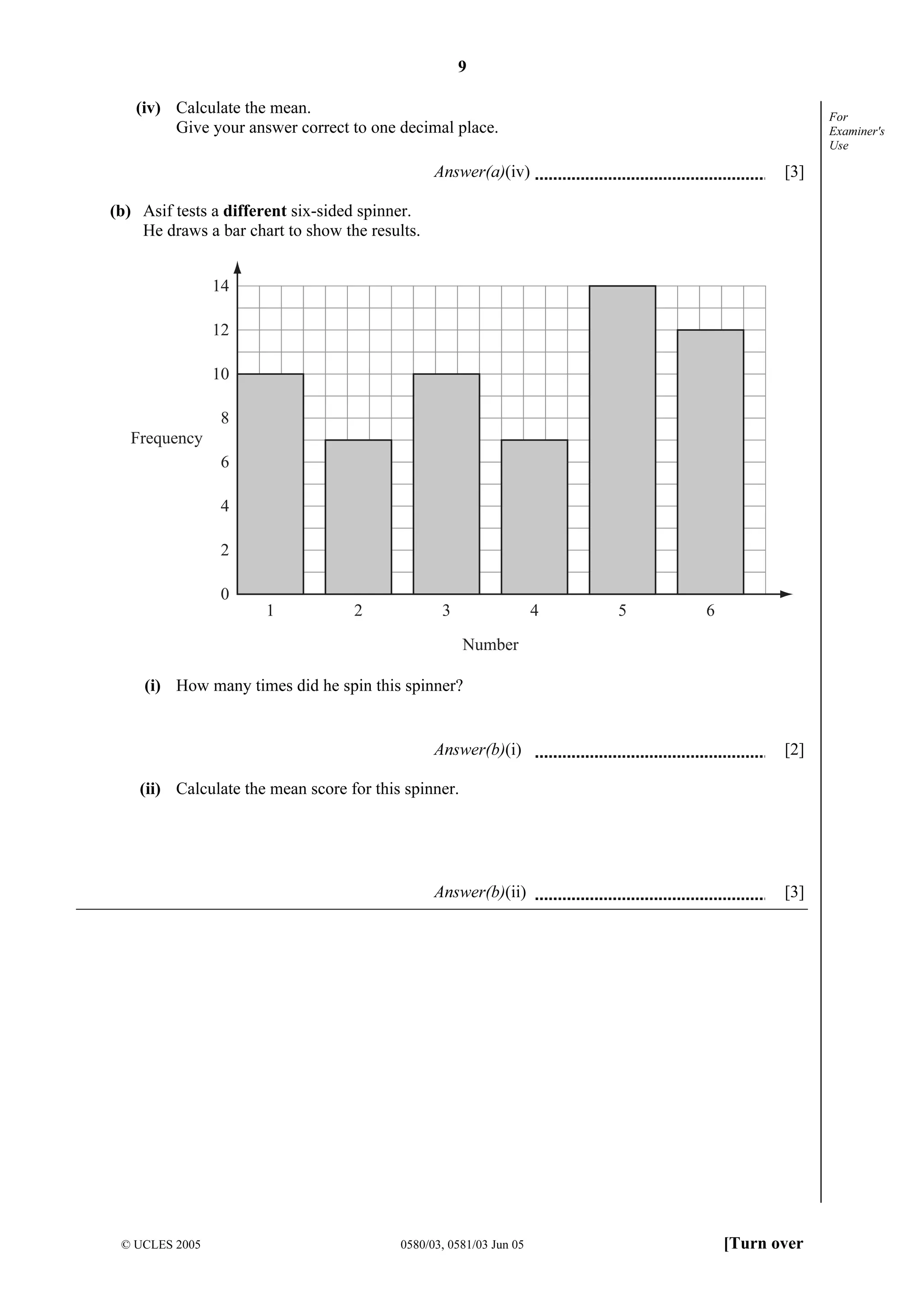 9
© UCLES 2005 0580/03, 0581/03 Jun 05 [Turn over
For
Examiner's
Use
(iv) Calculate the mean.
Give your answer correct to one decimal place.
Answer(a)(iv) [3]
(b) Asif tests a different six-sided spinner.
He draws a bar chart to show the results.
14
12
10
8
6
4
2
0
1 2 3 4 5 6
Number
Frequency
(i) How many times did he spin this spinner?
Answer(b)(i) [2]
(ii) Calculate the mean score for this spinner.
Answer(b)(ii) [3]
 