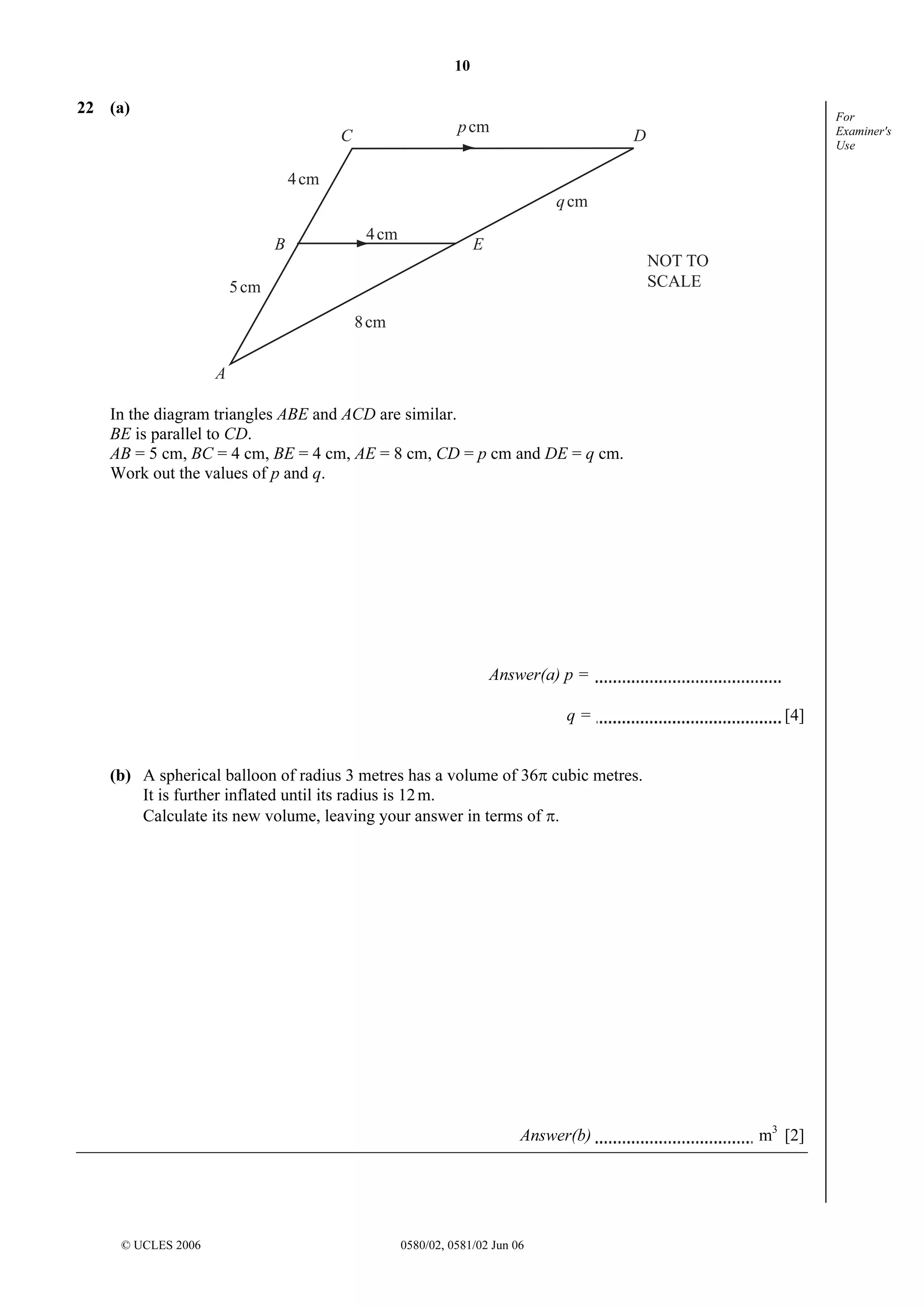 10

22 (a)

p cm

C

For
Examiner's
Use

D

4 cm
q cm
B

4 cm

E
NOT TO
SCALE

5 cm
8 cm
A
In the diagram triangles ABE and ACD are similar.
BE is parallel to CD.
AB = 5 cm, BC = 4 cm, BE = 4 cm, AE = 8 cm, CD = p cm and DE = q cm.
Work out the values of p and q.

Answer(a) p =
q=

[4]

(b) A spherical balloon of radius 3 metres has a volume of 36π cubic metres.
It is further inflated until its radius is 12 m.
Calculate its new volume, leaving your answer in terms of π.

Answer(b)

© UCLES 2006

0580/02, 0581/02 Jun 06

m3 [2]

 