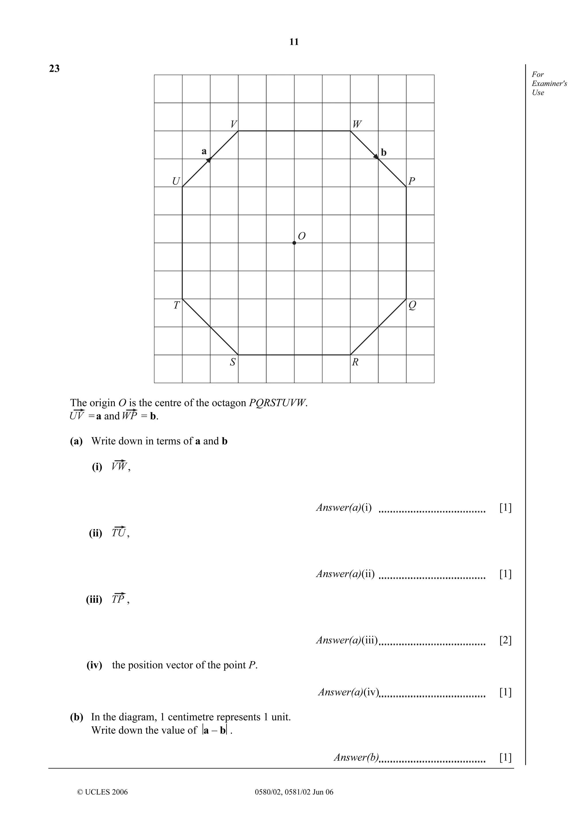 11

23

For
Examiner's
Use

V

W

a

b

U

P

O

Q

T

S

R

The origin O is the centre of the octagon PQRSTUVW.
= a and
= b.
(a) Write down in terms of a and b
,

(i)

Answer(a)(i)

Answer(a)(ii)

[2]

Answer(a)(iv)

[1]

Answer(b)

(iii)

[1]

Answer(a)(iii)

(ii)

[1]

[1]

,

,

(iv) the position vector of the point P.

(b) In the diagram, 1 centimetre represents 1 unit.
Write down the value of a – b.

© UCLES 2006

0580/02, 0581/02 Jun 06

 