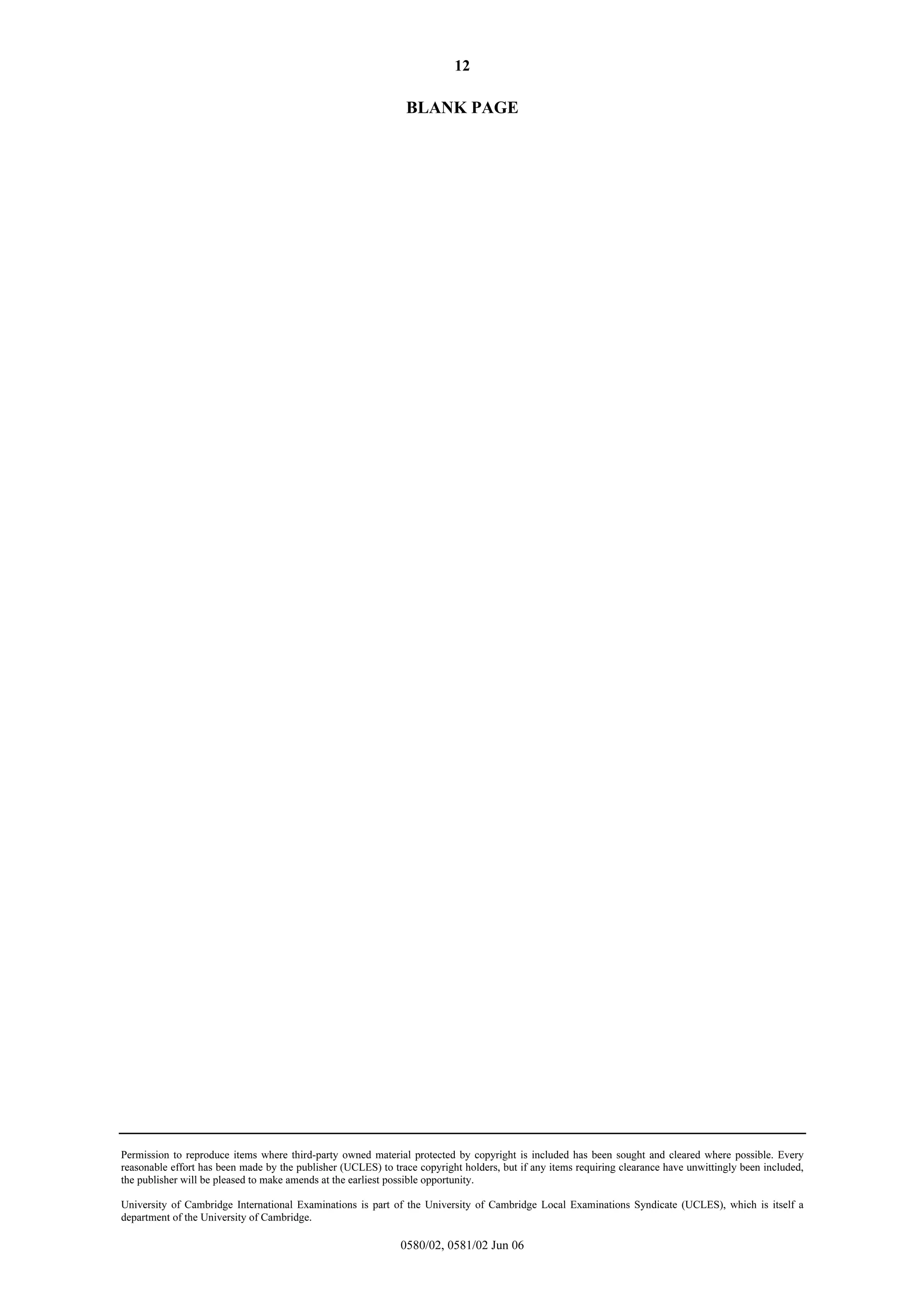 12

BLANK PAGE

Permission to reproduce items where third-party owned material protected by copyright is included has been sought and cleared where possible. Every
reasonable effort has been made by the publisher (UCLES) to trace copyright holders, but if any items requiring clearance have unwittingly been included,
the publisher will be pleased to make amends at the earliest possible opportunity.
University of Cambridge International Examinations is part of the University of Cambridge Local Examinations Syndicate (UCLES), which is itself a
department of the University of Cambridge.

0580/02, 0581/02 Jun 06

 