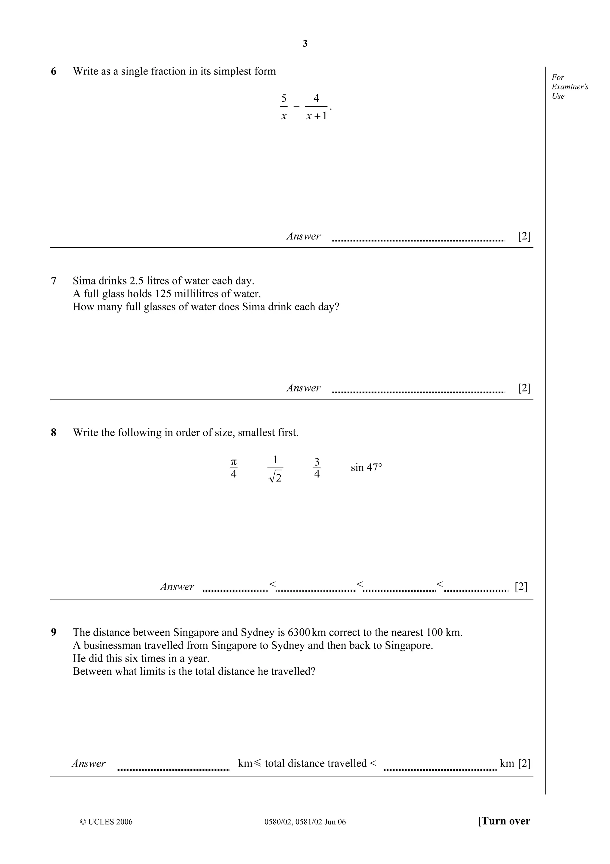 3

6

Write as a single fraction in its simplest form

5
x

−

4
x +1

For
Examiner's
Use

.

Answer

7

[2]

Sima drinks 2.5 litres of water each day.
A full glass holds 125 millilitres of water.
How many full glasses of water does Sima drink each day?

Answer

8

Write the following in order of size, smallest first.
1

π
4

2

Answer

9

[2]

3
4

<

sin 47°

<

<

[2]

The distance between Singapore and Sydney is 6300 km correct to the nearest 100 km.
A businessman travelled from Singapore to Sydney and then back to Singapore.
He did this six times in a year.
Between what limits is the total distance he travelled?

Answer

© UCLES 2006

km

total distance travelled <

0580/02, 0581/02 Jun 06

km [2]

[Turn over

 