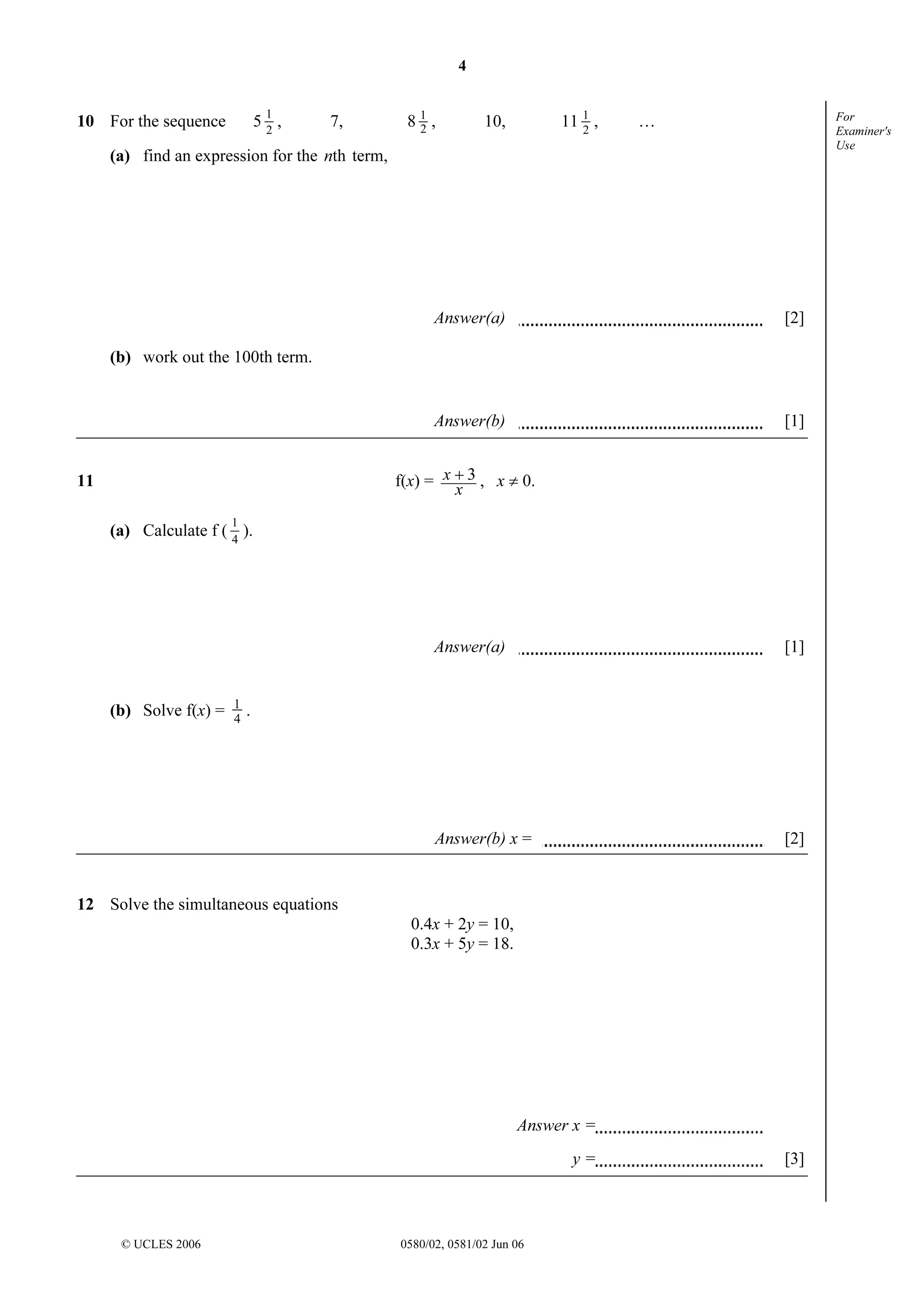 4
1

10 For the sequence

52,

7,

81,
2

11 1 ,
2

10,

For
Examiner's
Use

…

(a) find an expression for the nth term,

Answer(a)

[2]

Answer(b)

[1]

(b) work out the 100th term.

f(x) = x + 3 , x ≠ 0.
x

11
1

(a) Calculate f ( 4 ).

Answer(a)

Answer(b) x =

(b) Solve f(x) =

1
4

[1]

[2]

.

12 Solve the simultaneous equations
0.4x + 2y = 10,
0.3x + 5y = 18.

Answer x =
y=

© UCLES 2006

0580/02, 0581/02 Jun 06

[3]

 