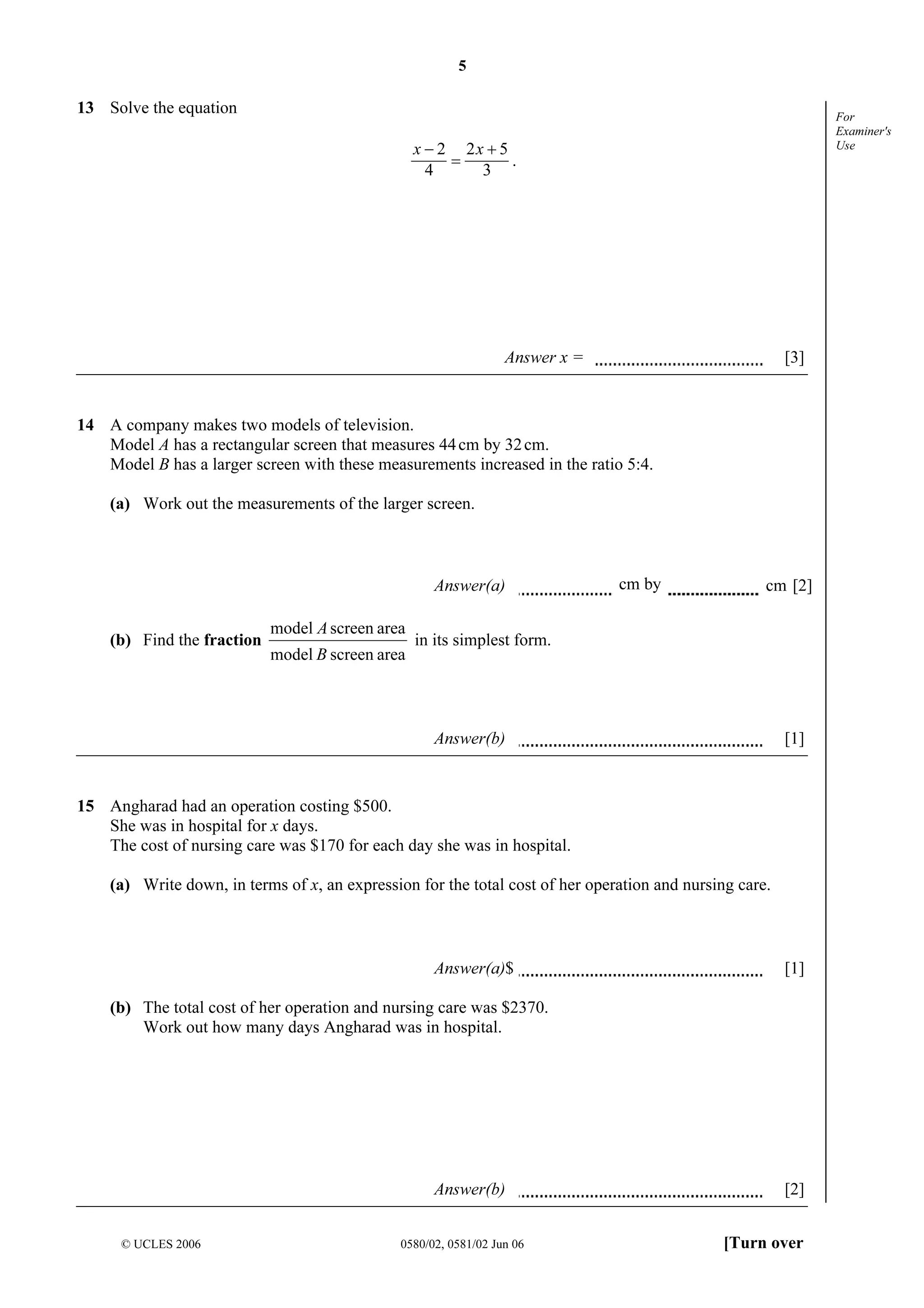 5

13 Solve the equation

For
Examiner's
Use

x − 2 2x + 5
=
.
4
3

Answer x =

[3]

14 A company makes two models of television.
Model A has a rectangular screen that measures 44 cm by 32 cm.
Model B has a larger screen with these measurements increased in the ratio 5:4.
(a) Work out the measurements of the larger screen.

Answer(a)
(b) Find the fraction

model A screen area
model B screen area

cm by

cm [2]

in its simplest form.

Answer(b)

[1]

15 Angharad had an operation costing $500.
She was in hospital for x days.
The cost of nursing care was $170 for each day she was in hospital.
(a) Write down, in terms of x, an expression for the total cost of her operation and nursing care.

Answer(a)$

[1]

(b) The total cost of her operation and nursing care was $2370.
Work out how many days Angharad was in hospital.

Answer(b)
© UCLES 2006

0580/02, 0581/02 Jun 06

[2]
[Turn over

 
