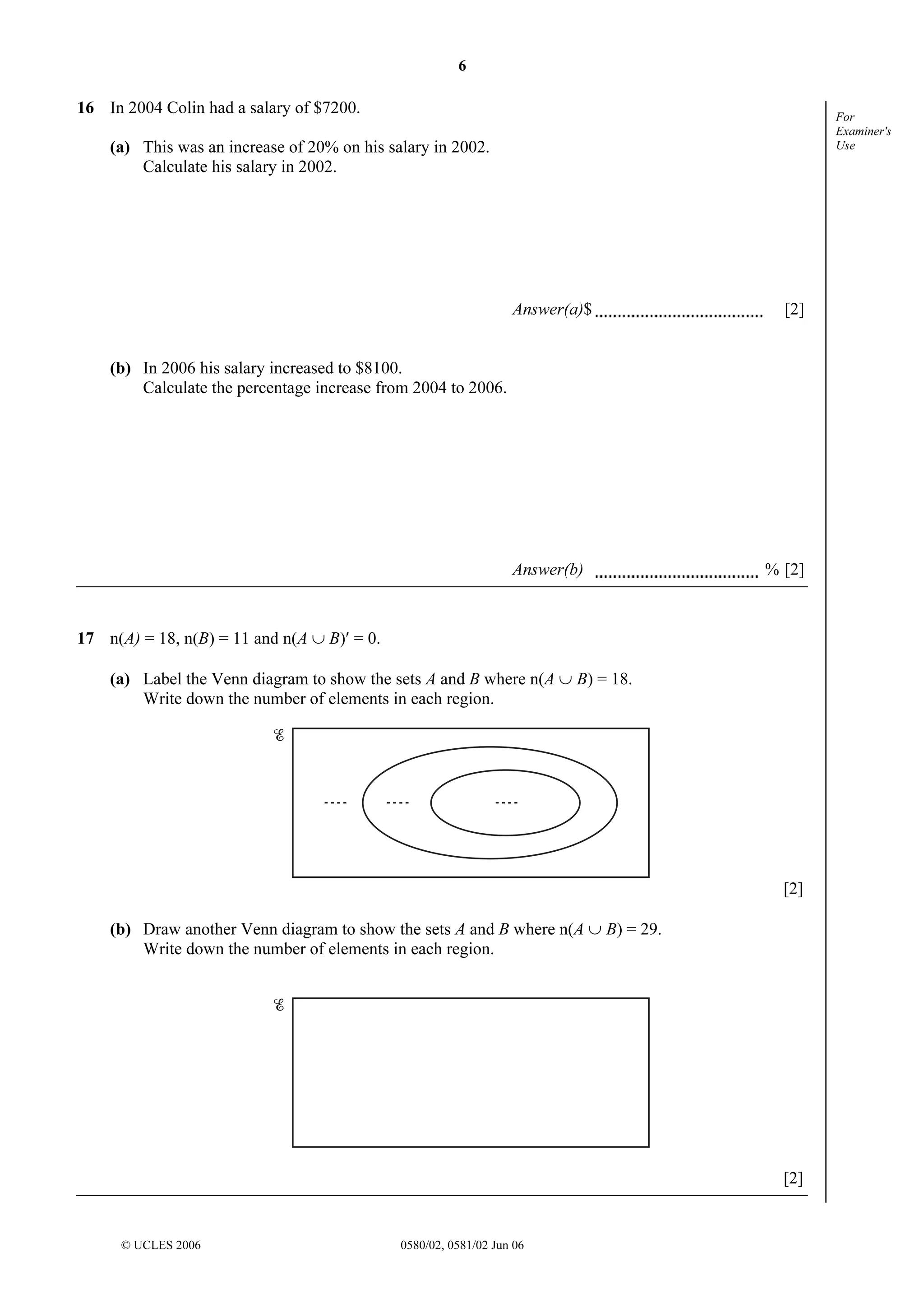 6

16 In 2004 Colin had a salary of $7200.

For
Examiner's
Use

(a) This was an increase of 20% on his salary in 2002.
Calculate his salary in 2002.

Answer(a)$

[2]

(b) In 2006 his salary increased to $8100.
Calculate the percentage increase from 2004 to 2006.

Answer(b)

% [2]

17 n(A) = 18, n(B) = 11 and n(A ∪ B)′ = 0.
(a) Label the Venn diagram to show the sets A and B where n(A ∪ B) = 18.
Write down the number of elements in each region.

[2]
(b) Draw another Venn diagram to show the sets A and B where n(A ∪ B) = 29.
Write down the number of elements in each region.

[2]

© UCLES 2006

0580/02, 0581/02 Jun 06

 