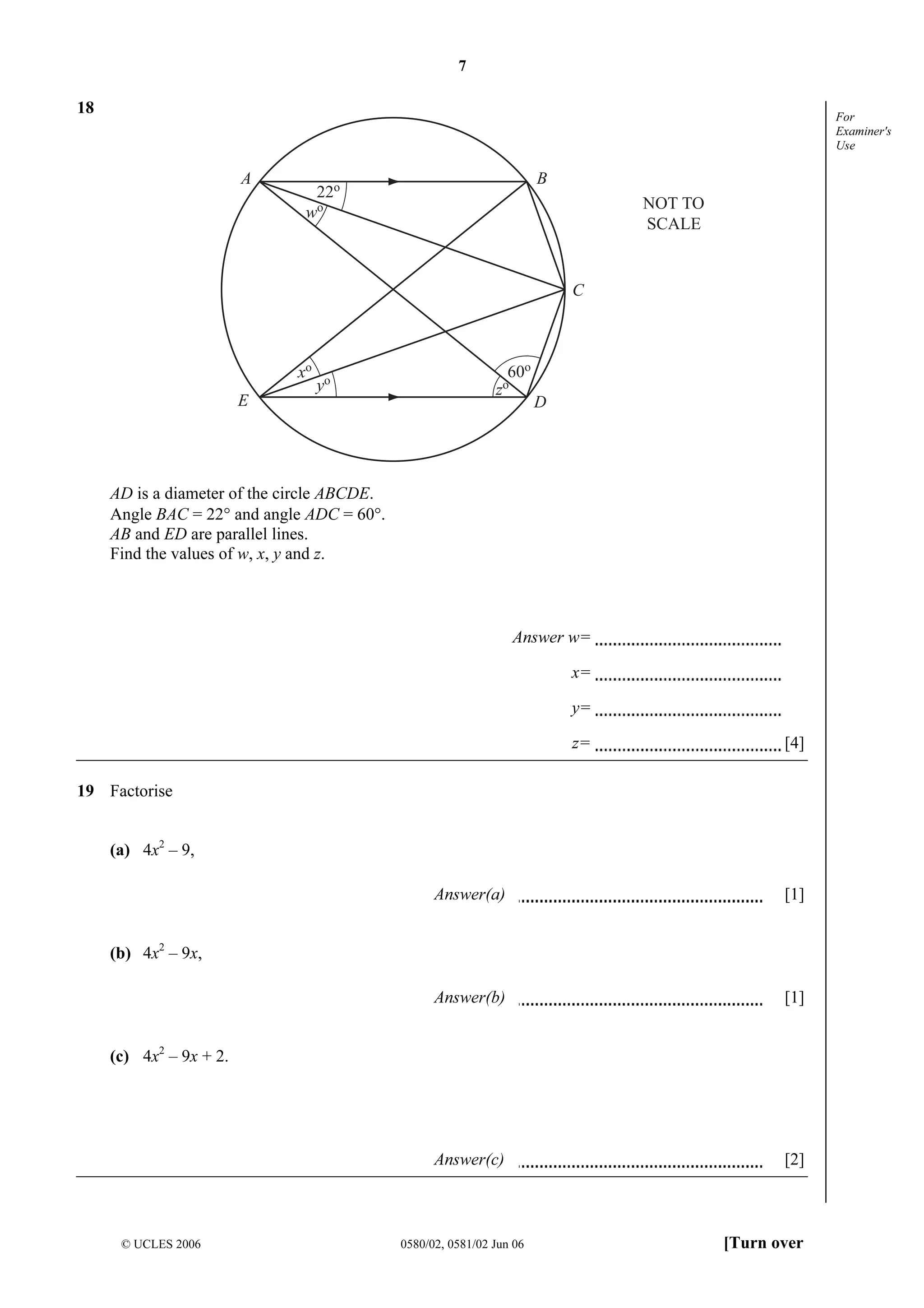 7

18

For
Examiner's
Use

A

B

22o
wo

NOT TO
SCALE

C

xo
E

yo

60o

zo

D

AD is a diameter of the circle ABCDE.
Angle BAC = 22° and angle ADC = 60°.
AB and ED are parallel lines.
Find the values of w, x, y and z.

Answer w=
x=
y=
z=

[4]

19 Factorise
(a) 4x2 – 9,
Answer(a)

[1]

Answer(b)

[1]

Answer(c)

[2]

(b) 4x2 – 9x,

(c) 4x2 – 9x + 2.

© UCLES 2006

0580/02, 0581/02 Jun 06

[Turn over

 