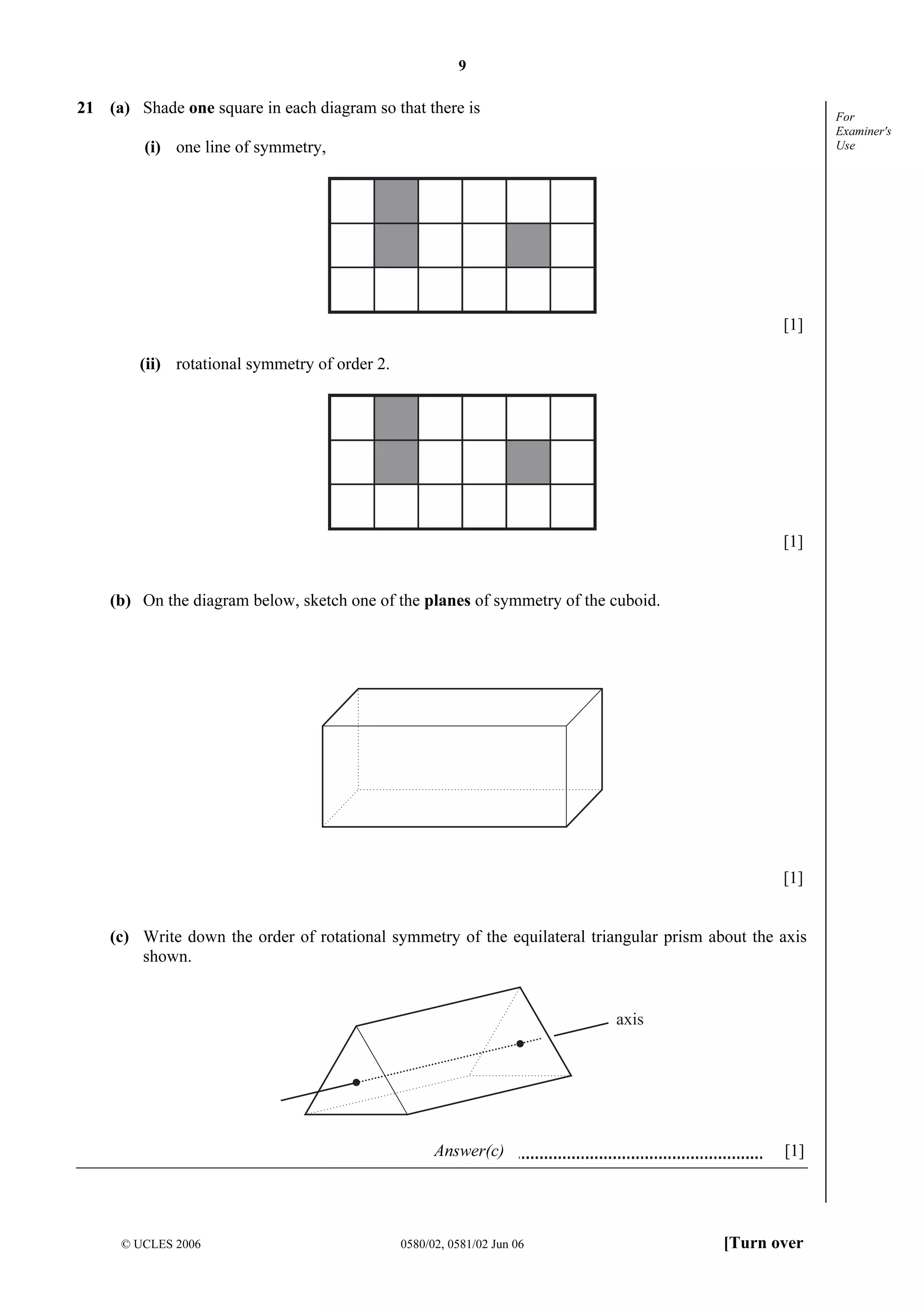 9

21 (a) Shade one square in each diagram so that there is

For
Examiner's
Use

(i) one line of symmetry,

[1]
(ii) rotational symmetry of order 2.

[1]
(b) On the diagram below, sketch one of the planes of symmetry of the cuboid.

[1]
(c) Write down the order of rotational symmetry of the equilateral triangular prism about the axis
shown.

axis

Answer(c)

© UCLES 2006

0580/02, 0581/02 Jun 06

[1]

[Turn over

 