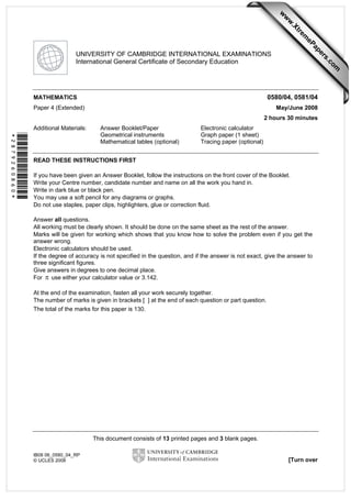 This document consists of 13 printed pages and 3 blank pages. 
IB08 06_0580_04_RP 
© UCLES 2008 [Turn over 
*2879260860* 
UNIVERSITY OF CAMBRIDGE INTERNATIONAL EXAMINATIONS 
International General Certificate of Secondary Education 
MATHEMATICS 0580/04, 0581/04 
Paper 4 (Extended) May/June 2008 
2 hours 30 minutes 
Additional Materials: Answer Booklet/Paper Electronic calculator 
Geometrical instruments Graph paper (1 sheet) 
Mathematical tables (optional) Tracing paper (optional) 
READ THESE INSTRUCTIONS FIRST 
If you have been given an Answer Booklet, follow the instructions on the front cover of the Booklet. 
Write your Centre number, candidate number and name on all the work you hand in. 
Write in dark blue or black pen. 
You may use a soft pencil for any diagrams or graphs. 
Do not use staples, paper clips, highlighters, glue or correction fluid. 
Answer all questions. 
All working must be clearly shown. It should be done on the same sheet as the rest of the answer. 
Marks will be given for working which shows that you know how to solve the problem even if you get the 
answer wrong. 
Electronic calculators should be used. 
If the degree of accuracy is not specified in the question, and if the answer is not exact, give the answer to 
three significant figures. 
Give answers in degrees to one decimal place. 
For π use either your calculator value or 3.142. 
At the end of the examination, fasten all your work securely together. 
The number of marks is given in brackets [ ] at the end of each question or part question. 
The total of the marks for this paper is 130. 
www.XtremePapers.com 
 