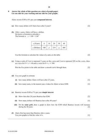 10 
8 Answer the whole of this question on a sheet of graph paper. 
Use one side for your working and one side for your graphs. 
Alaric invests $100 at 4% per year compound interest. 
(a) How many dollars will Alaric have after 2 years? [2] 
(b) After x years, Alaric will have y dollars. 
He knows a formula to calculate y. 
The formula is y = 100 × 1.04x 
x (Years) 0 10 20 30 40 
y (Dollars) 100 p 219 q 480 
Use this formula to calculate the values of p and q in the table. [2] 
(c) Using a scale of 2 cm to represent 5 years on the x-axis and 2 cm to represent $50 on the y-axis, draw 
an x-axis for 0 Y x Y 40 and a y-axis for 0 Y y Y 500. 
Plot the five points in the table and draw a smooth curve through them. [5] 
(d) Use your graph to estimate 
(i) how many dollars Alaric will have after 25 years, [1] 
(ii) how many years, to the nearest year, it takes for Alaric to have $200. [1] 
(e) Beatrice invests $100 at 7% per year simple interest. 
(i) Show that after 20 years Beatrice has $240. [2] 
(ii) How many dollars will Beatrice have after 40 years? [1] 
(iii) On the same grid, draw a graph to show how the $100 which Beatrice invests will increase 
during the 40 years. [2] 
(f) Alaric first has more than Beatrice after n years. 
Use your graphs to find the value of n. [1] 
© UCLES 2008 0580/04/M/J/08 
 
