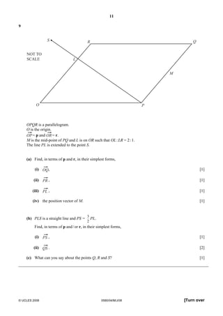 11 
9 
R 
L 
NOT TO 
SCALE 
S 
O P 
Q 
M 
OPQR is a parallelogram. 
O is the origin. 
OP= p and OR= r. 
M is the mid-point of PQ and L is on OR such that OL : LR = 2 : 1. 
The line PL is extended to the point S. 
(a) Find, in terms of p and r, in their simplest forms, 
(i) OQ, [1] 
(ii) PR , [1] 
(iii) PL , [1] 
(iv) the position vector of M. [1] 
(b) PLS is a straight line and PS = 
3 
2 
PL. 
Find, in terms of p and / or r, in their simplest forms, 
(i) PS , [1] 
(ii) QS . [2] 
(c) What can you say about the points Q, R and S? [1] 
© UCLES 2008 0580/04/M/J/08 [Turn over 
 