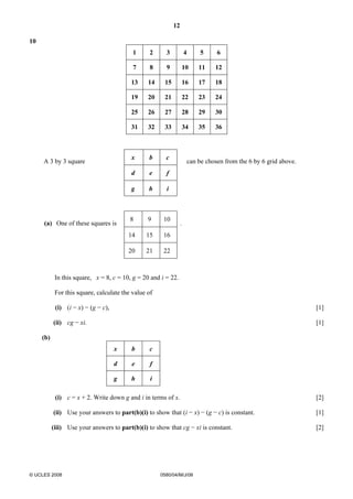 12 
10 
1 2 3 4 5 6 
7 8 9 10 11 12 
13 14 15 16 17 18 
19 20 21 22 23 24 
25 26 27 28 29 30 
31 32 33 34 35 36 
A 3 by 3 square 
x b c 
can be chosen from the 6 by 6 grid above. 
d e f 
g h i 
(a) One of these squares is 
8 9 10 
. 
14 15 16 
20 21 22 
In this square, x = 8, c = 10, g = 20 and i = 22. 
For this square, calculate the value of 
(i) (i − x) − (g − c), [1] 
(ii) cg − xi. [1] 
(b) 
x b c 
d e f 
g h i 
(i) c = x + 2. Write down g and i in terms of x. [2] 
(ii) Use your answers to part(b)(i) to show that (i − x) − (g − c) is constant. [1] 
(iii) Use your answers to part(b)(i) to show that cg − xi is constant. [2] 
© UCLES 2008 0580/04/M/J/08 
 