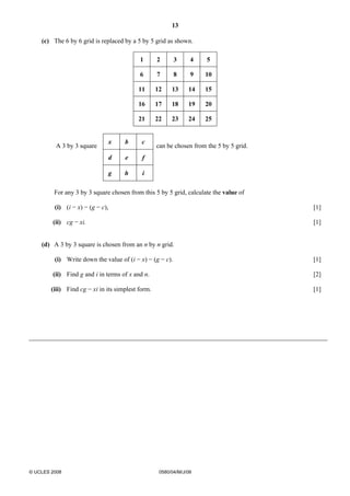 13 
(c) The 6 by 6 grid is replaced by a 5 by 5 grid as shown. 
1 2 3 4 5 
6 7 8 9 10 
11 12 13 14 15 
16 17 18 19 20 
21 22 23 24 25 
A 3 by 3 square 
x b c 
can be chosen from the 5 by 5 grid. 
d e f 
g h i 
For any 3 by 3 square chosen from this 5 by 5 grid, calculate the value of 
(i) (i − x) − (g − c), [1] 
(ii) cg − xi. [1] 
(d) A 3 by 3 square is chosen from an n by n grid. 
(i) Write down the value of (i − x) − (g − c). [1] 
(ii) Find g and i in terms of x and n. [2] 
(iii) Find cg − xi in its simplest form. [1] 
© UCLES 2008 0580/04/M/J/08 
 