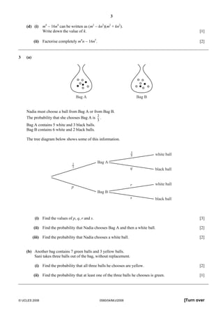 3 
(d) (i) m4 − 16n4 can be written as (m2 − kn2)(m2 + kn2). 
Write down the value of k. [1] 
(ii) Factorise completely m4n − 16n5. [2] 
3 (a) 
Bag A Bag B 
Nadia must choose a ball from Bag A or from Bag B. 
The probability that she chooses Bag A is 
2 
3 
. 
Bag A contains 5 white and 3 black balls. 
Bag B contains 6 white and 2 black balls. 
The tree diagram below shows some of this information. 
white ball 
black ball 
white ball 
black ball 
Bag A 
Bag B 
58 
q 
r 
s 
23 
p 
(i) Find the values of p, q, r and s. [3] 
(ii) Find the probability that Nadia chooses Bag A and then a white ball. [2] 
(iii) Find the probability that Nadia chooses a white ball. [2] 
(b) Another bag contains 7 green balls and 3 yellow balls. 
Sani takes three balls out of the bag, without replacement. 
(i) Find the probability that all three balls he chooses are yellow. [2] 
(ii) Find the probability that at least one of the three balls he chooses is green. [1] 
© UCLES 2008 0580/04/M/J/2008 [Turn over 
 