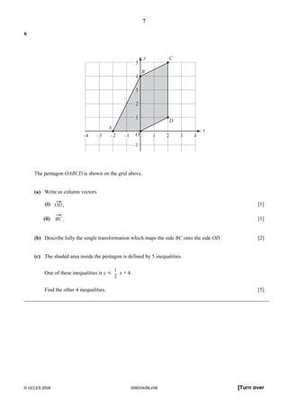 7 
6 
A 
y 
B 
C 
D 
5 
4 
3 
2 
1 
x 
–4 –3 –2 –1 O 1 2 3 4 
–1 
The pentagon OABCD is shown on the grid above. 
(a) Write as column vectors 
(i) , [1] 
(ii) BC. [1] 
(b) Describe fully the single transformation which maps the side BC onto the side OD. [2] 
(c) The shaded area inside the pentagon is defined by 5 inequalities. 
One of these inequalities is y Y 
1 
2 
x + 4. 
Find the other 4 inequalities. [5] 
© UCLES 2008 0580/04/M/J/08 [Turn over 
 