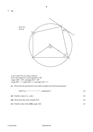 8 
7 (a) 
O 
A B 
© UCLES 2008 0580/04/M/J/08 
C 
D 
T 
S 
130° 
40° 
NOT TO 
SCALE 
z° 
y° 
x° 
A, B, C and D lie on a circle, centre O. 
SCT is the tangent at C and is parallel to OB. 
Angle AOB = 130°, and angle BCT = 40°. 
Angle OBC = x°, angle OBA = y° and angle ADC = z°. 
(i) Write down the geometrical word which completes the following statement. 
“ABCD is a 
quadrilateral.” [1] 
(ii) Find the values of x, y and z. [3] 
(iii) Write down the value of angle OCT. [1] 
(iv) Find the value of the reflex angle AOC. [1] 
 