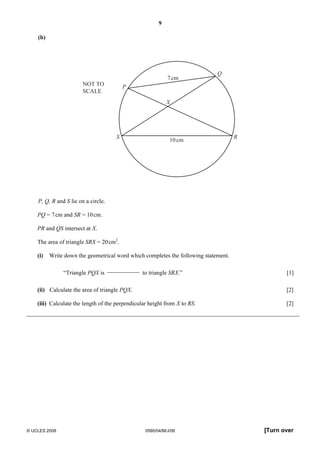 9 
(b) 
7cm 
X 
P 
Q 
S R 
10cm 
NOT TO 
SCALE 
P, Q, R and S lie on a circle. 
PQ = 7 cm and SR = 10 cm. 
PR and QS intersect at X. 
The area of triangle SRX = 20 cm2. 
(i) Write down the geometrical word which completes the following statement. 
“Triangle PQX is 
to triangle SRX.” [1] 
(ii) Calculate the area of triangle PQX. [2] 
(iii) Calculate the length of the perpendicular height from X to RS. [2] 
© UCLES 2008 0580/04/M/J/08 [Turn over 
 