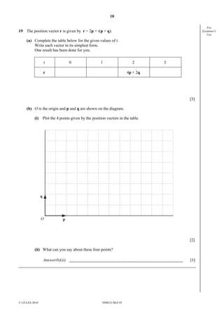 10
For
Examiner's
Use

19 The position vector r is given by r = 2p + t(p + q).
(a) Complete the table below for the given values of t.
Write each vector in its simplest form.
One result has been done for you.
t

0

1

2

3

4p + 2q

r

[3]
(b) O is the origin and p and q are shown on the diagram.
(i) Plot the 4 points given by the position vectors in the table.

q

O

p

[2]
(ii) What can you say about these four points?
Answer(b)(ii)

© UCLES 2010

[1]

0580/21/M/J/10

 
