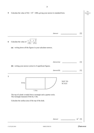 3

5

For
Examiner's
Use

Calculate the value of 5(6 × 103 + 400), giving your answer in standard form.

Answer

Answer(a)

Calculate the value of

1 1
2 2

+

[1]

Answer(b)

6

[2]

[1]

1 1
2 2

(a) writing down all the figures in your calculator answer,

(b) writing your answer correct to 4 significant figures.

7

NOT TO
SCALE

0.8 m

1.4 m
The top of a desk is made from a rectangle and a quarter circle.
The rectangle measures 0.8m by 1.4m.
Calculate the surface area of the top of the desk.

Answer

© UCLES 2010

0580/21/M/J/10

m2 [3]

[Turn over

 