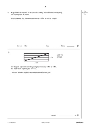 5

9

For
Examiner's
Use

A cyclist left Melbourne on Wednesday 21 May at 09 45 to travel to Sydney.
The journey took 97 hours.
Write down the day, date and time that the cyclist arrived in Sydney.

Answer

Day

Date

Time

[3]

10
1.5 m

NOT TO
SCALE

3.5 m

The diagram represents a rectangular gate measuring 1.5m by 3.5m.
It is made from eight lengths of wood.
Calculate the total length of wood needed to make the gate.

Answer

© UCLES 2010

0580/21/M/J/10

m [3]

[Turn over

 