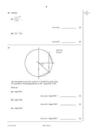 8
For
Examiner's
Use

16 Simplify

 p4 
(a) 

 16 

0.75

,

Answer(a)

[2]

Answer(b)

[2]

(b) 32q-3 ÷ 23q-2.

17

A
NOT TO
SCALE

E

O

D

38°

C
B

AB is the diameter of a circle, centre O. C, D and E lie on the circle.
EC is parallel to AB and perpendicular to OD. Angle DOC is 38°.
Work out
(a) angle BOC ,
Answer(a) Angle BOC =

[1]

Answer(b) Angle CBO =

[1]

Answer(c) Angle EDO =

[2]

(b) angle CBO,

(c) angle EDO .

© UCLES 2010

0580/21/M/J/10

 