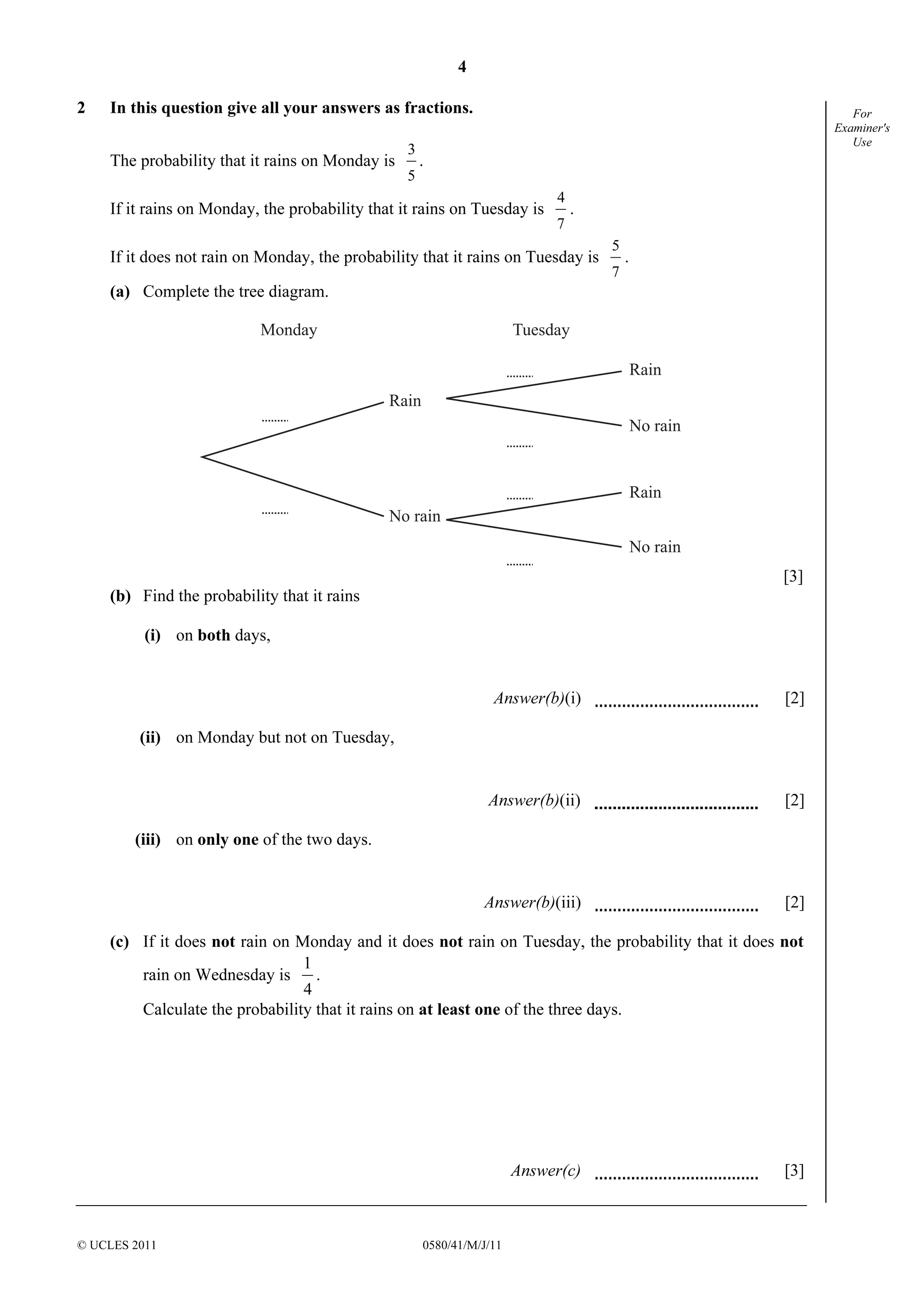4 
3 
. 
1 
. 
© UCLES 2011 0580/41/M/J/11 
For 
Examiner's 
Use 
2 In this question give all your answers as fractions. 
The probability that it rains on Monday is 
5 
If it rains on Monday, the probability that it rains on Tuesday is 
4 
. 
7 
If it does not rain on Monday, the probability that it rains on Tuesday is 
5 
. 
7 
(a) Complete the tree diagram. 
Monday Tuesday 
Rain 
No rain 
Rain 
No rain 
Rain 
No rain 
[3] 
(b) Find the probability that it rains 
(i) on both days, 
Answer(b)(i) [2] 
(ii) on Monday but not on Tuesday, 
Answer(b)(ii) [2] 
(iii) on only one of the two days. 
Answer(b)(iii) [2] 
(c) If it does not rain on Monday and it does not rain on Tuesday, the probability that it does not 
rain on Wednesday is 
4 
Calculate the probability that it rains on at least one of the three days. 
Answer(c) [3] 
 