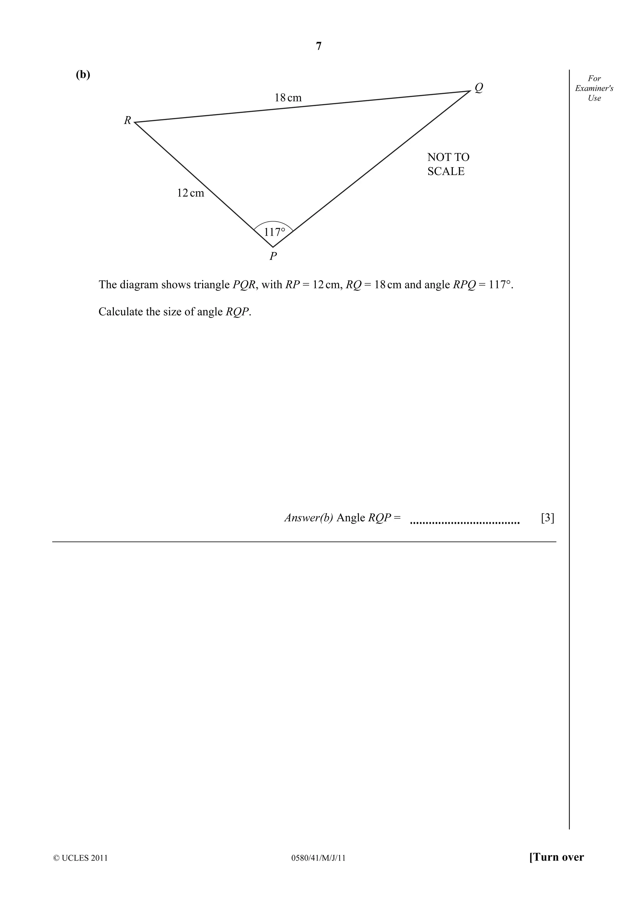 7 
© UCLES 2011 0580/41/M/J/11 [Turn over 
For 
Examiner's 
Use 
(b) 
R 
P 
Q 
18cm 
12cm 
117° 
NOT TO 
SCALE 
The diagram shows triangle PQR, with RP = 12 cm, RQ = 18 cm and angle RPQ = 117°. 
Calculate the size of angle RQP. 
Answer(b) Angle RQP = [3] 
 
