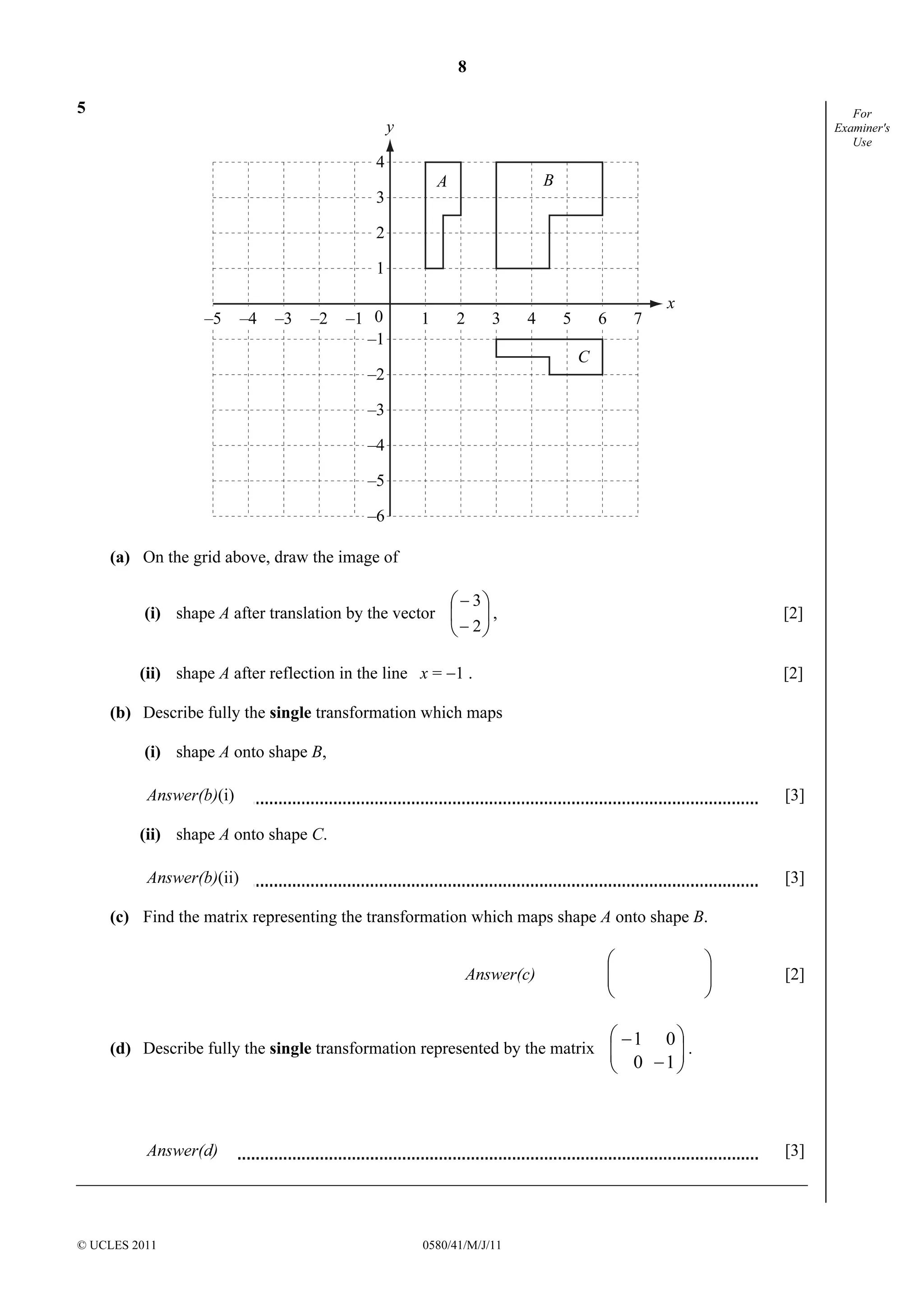 8 
–5 –4 –3 –2 –1 0 1 2 3 4 5 6 7 
 
 
 
− 
3 
© UCLES 2011 0580/41/M/J/11 
For 
Examiner's 
Use 
5 
4 
3 
2 
1 
–1 
–2 
–3 
–4 
–5 
–6 
y 
x 
A B 
C 
(a) On the grid above, draw the image of 
 
(i) shape A after translation by the vector 2 
− 
, [2] 
(ii) shape A after reflection in the line x = −1 . [2] 
(b) Describe fully the single transformation which maps 
(i) shape A onto shape B, 
Answer(b)(i) [3] 
(ii) shape A onto shape C. 
Answer(b)(ii) [3] 
(c) Find the matrix representing the transformation which maps shape A onto shape B. 
 
 
Answer(c)   
 
  
 
[2] 
 
 
− 
0 1 
1 0 
(d) Describe fully the single transformation represented by the matrix   
 
  
 
− 
. 
Answer(d) [3] 
 