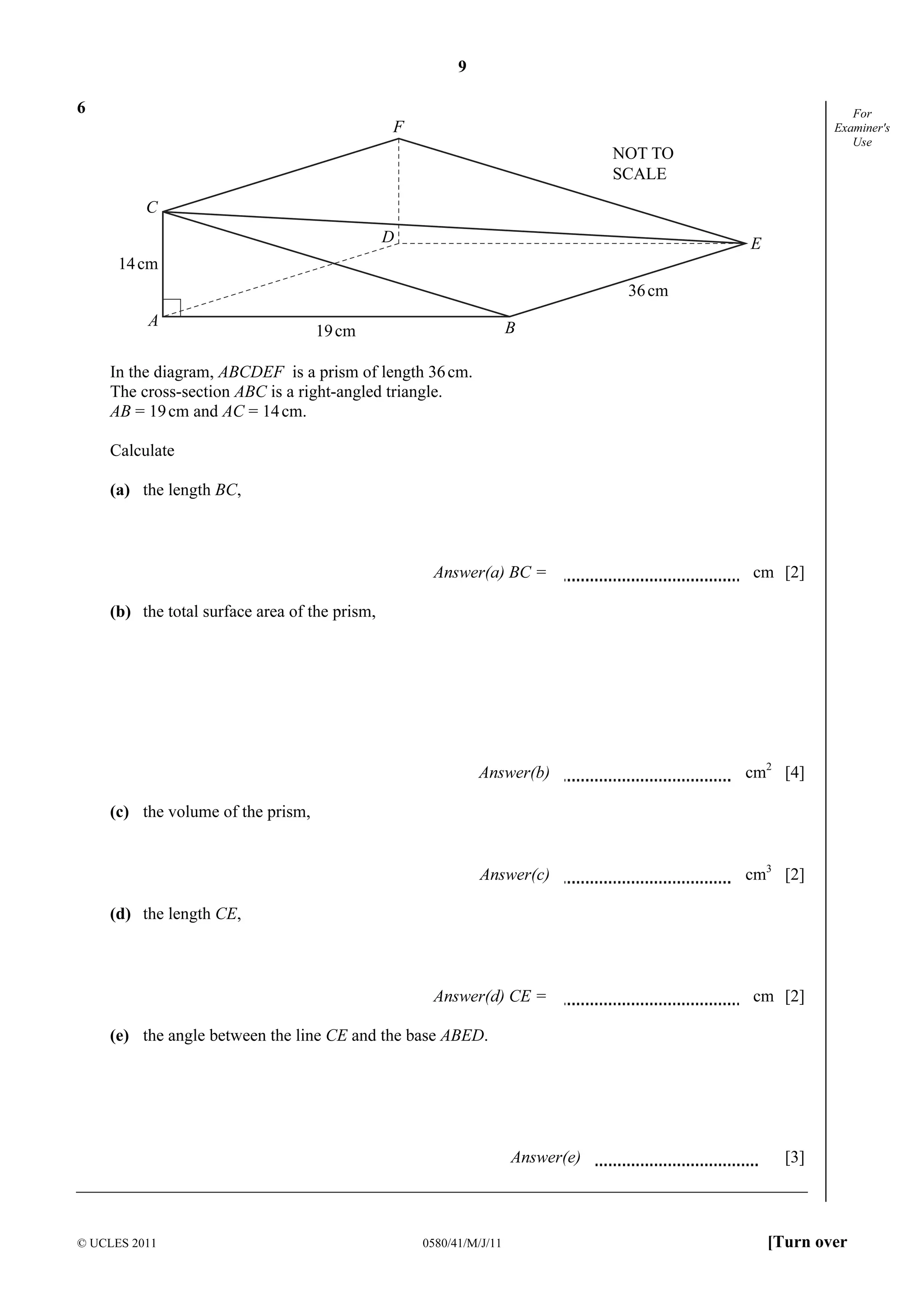 9 
C 
F 
© UCLES 2011 0580/41/M/J/11 [Turn over 
For 
Examiner's 
Use 
6 
A 
D 
B 
E 
36cm 
19cm 
14cm 
NOT TO 
SCALE 
In the diagram, ABCDEF is a prism of length 36 cm. 
The cross-section ABC is a right-angled triangle. 
AB = 19 cm and AC = 14 cm. 
Calculate 
(a) the length BC, 
Answer(a) BC = cm [2] 
(b) the total surface area of the prism, 
Answer(b) cm2 [4] 
(c) the volume of the prism, 
Answer(c) cm3 [2] 
(d) the length CE, 
Answer(d) CE = cm [2] 
(e) the angle between the line CE and the base ABED. 
Answer(e) [3] 
 
