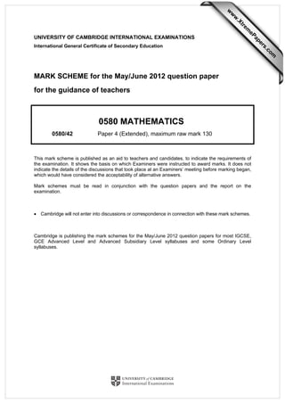 UNIVERSITY OF CAMBRIDGE INTERNATIONAL EXAMINATIONS
International General Certificate of Secondary Education
MARK SCHEME for the May/June 2012 question paper
for the guidance of teachers
0580 MATHEMATICS
0580/42 Paper 4 (Extended), maximum raw mark 130
This mark scheme is published as an aid to teachers and candidates, to indicate the requirements of
the examination. It shows the basis on which Examiners were instructed to award marks. It does not
indicate the details of the discussions that took place at an Examiners’ meeting before marking began,
which would have considered the acceptability of alternative answers.
Mark schemes must be read in conjunction with the question papers and the report on the
examination.
• Cambridge will not enter into discussions or correspondence in connection with these mark schemes.
Cambridge is publishing the mark schemes for the May/June 2012 question papers for most IGCSE,
GCE Advanced Level and Advanced Subsidiary Level syllabuses and some Ordinary Level
syllabuses.
w
w
w
.Xtrem
ePapers.com
 