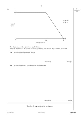 11
For
Examiner′s
Use

25
28

NOT TO
SCALE

Speed
(m/s)

0

20

30

Time (seconds)
The diagram shows the speed-time graph of a car.
It travels at 28 m/s for 20 seconds and then decelerates until it stops after a further 10 seconds.
(a) Calculate the deceleration of the car.

Answer(a) ...................................... m/s2 [1]
(b) Calculate the distance travelled during the 30 seconds.

Answer(b) ........................................... m [3]
_____________________________________________________________________________________
Question 26 is printed on the next page.

© UCLES 2013

0580/21/M/J/13

[Turn over

 