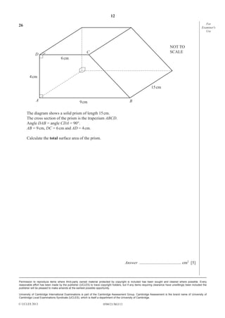 12
For
Examiner′s
Use

26

D

NOT TO
SCALE

C
6 cm

4 cm
15 cm
A

B

9 cm

The diagram shows a solid prism of length 15 cm.
The cross section of the prism is the trapezium ABCD.
Angle DAB = angle CDA = 90°.
AB = 9 cm, DC = 6 cm and AD = 4 cm.
Calculate the total surface area of the prism.

Answer ........................................ cm2 [5]

Permission to reproduce items where third-party owned material protected by copyright is included has been sought and cleared where possible. Every
reasonable effort has been made by the publisher (UCLES) to trace copyright holders, but if any items requiring clearance have unwittingly been included the
publisher will be pleased to make amends at the earliest possible opportunity.
University of Cambridge International Examinations is part of the Cambridge Assessment Group. Cambridge Assessment is the brand name of University of
Cambridge Local Examinations Syndicate (UCLES), which is itself a department of the University of Cambridge.

© UCLES 2013

0580/21/M/J/13

 