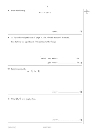 4
8

Solve the inequality.
3x – 1 Ğ 11x + 2

Answer ............................................... [2]
_____________________________________________________________________________________
9

An equilateral triangle has sides of length 16.1 cm, correct to the nearest millimetre.
Find the lower and upper bounds of the perimeter of the triangle.

Answer Lower bound = ......................................... cm
Upper bound = ......................................... cm [2]
_____________________________________________________________________________________
10 Factorise completely.
ap + bp – 2a – 2b

Answer ............................................... [2]
_____________________________________________________________________________________
1

11 Write ^27x12h3 in its simplest form.

Answer ............................................... [2]
_____________________________________________________________________________________
© UCLES 2013

0580/21/M/J/13

For
Examiner′s
Use

 