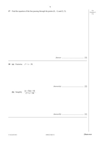 7
For
Examiner′s
Use

17 Find the equation of the line passing through the points (0, –1) and (3, 5).

Answer ............................................... [3]
_____________________________________________________________________________________
18 (a) Factorise

x2 + x – 30.

Answer(a) ............................................... [2]
(b) Simplify

(x - 5) (x + 4)
.
x2 + x - 30

Answer(b) ............................................... [1]
_____________________________________________________________________________________

© UCLES 2013

0580/21/M/J/13

[Turn over

 