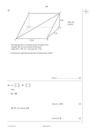 10
23

For
Examiner′s
Use

C

F

6 cm
NOT TO
SCALE
D

A
5 cm

E

12 cm

B

The diagram shows a triangular prism of length 12 cm.
Triangle ABC is a cross section of the prism.
Angle BAC = 90°, AC = 6 cm and AB = 5 cm.
Calculate the angle between the line CE and the base ABED.

Answer ............................................... [4]
_____________________________________________________________________________________
1 2
o
24 A = e
3 4

4 3
o
B= e
1 2

Find
(a) AB,

Answer(a) AB =

[2]

(b) B –1, the inverse of B.

Answer(b) B –1 =
[2]
_____________________________________________________________________________________
© UCLES 2013

0580/21/M/J/13

 
