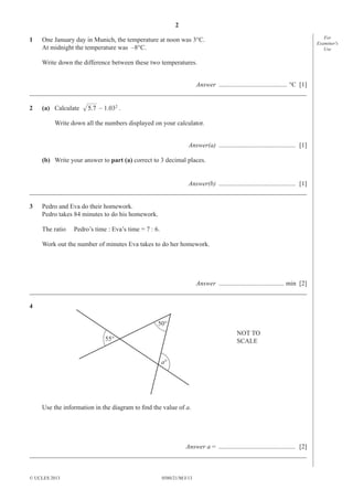 2
1

For
Examiner′s
Use

One January day in Munich, the temperature at noon was 3°C.
At midnight the temperature was –8°C.
Write down the difference between these two temperatures.

Answer .......................................... °C [1]
_____________________________________________________________________________________
2

(a) Calculate

5.7 – 1.032 .

Write down all the numbers displayed on your calculator.
Answer(a) ............................................... [1]
(b) Write your answer to part (a) correct to 3 decimal places.
Answer(b) ............................................... [1]
_____________________________________________________________________________________
3

Pedro and Eva do their homework.
Pedro takes 84 minutes to do his homework.
The ratio

Pedro’s time : Eva’s time = 7 : 6.

Work out the number of minutes Eva takes to do her homework.

Answer ........................................ min [2]
_____________________________________________________________________________________
4
50°
NOT TO
SCALE

55°
a°

Use the information in the diagram to ﬁnd the value of a.

Answer a = ............................................... [2]
_____________________________________________________________________________________

© UCLES 2013

0580/21/M/J/13

 